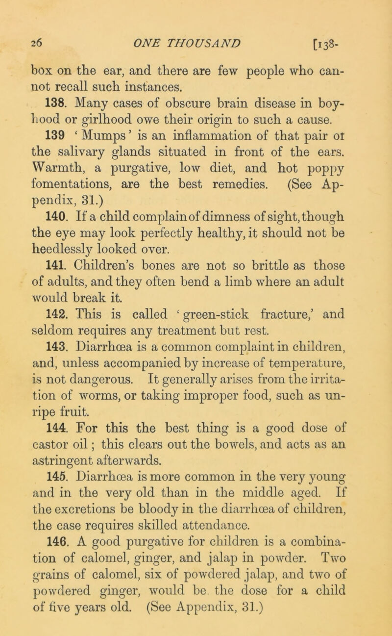 box on the ear, and there are few people who can- not recall such instances. 138. Many cases of obscure brain disease in boy- hood or girlhood owe their origin to such a cause. 139 ‘ Mumps ’ is an inflammation of that pair ot the salivary glands situated in front of the ears. Warmth, a purgative, low diet, and hot poppy fomentations, are the best remedies. (See Ap- pendix, 31.) 140. If a child complain of dimness of sight, though the eye may look perfectly healthy, it should not be heedlessly looked over. 141. Children’s bones are not so brittle as those of adults, and they often bend a limb where an adult would break it. 142. This is called ‘ green-stick fracture,’ and seldom requires any treatment but rest. 143. Diarrhoea is a common complaint in children, and, unless accompanied by increase of temperature, is not dangerous. It generally arises from the irrita- tion of worms, or taking improper food, such as un- ripe fruit. 144. For this the best thing is a good dose of castor oil; this clears out the bowels, and acts as an astringent afterwards. 145. Diarrhoea is more common in the very young and in the very old than in the middle aged. If the excretions be bloody in the diarrhoea of children, the case requires skilled attendance. 146. A good purgative for children is a combina- tion of calomel, ginger, and jalap in powder. Two grains of calomel, six of powdered jalap, and two of powdered ginger, would be the dose for a child of five years old. (See Appendix, 31.)