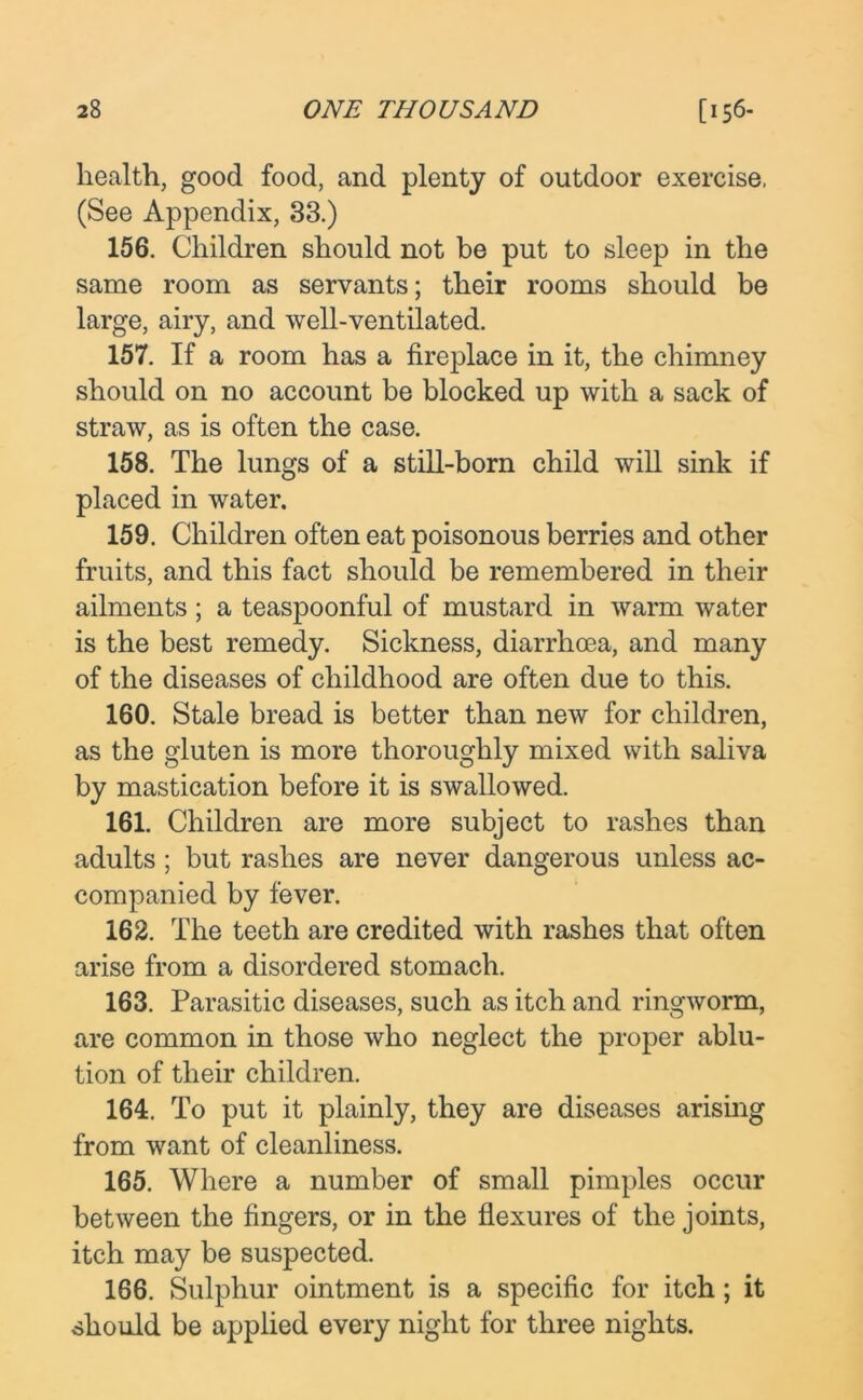 health, good food, and plenty of outdoor exercise. (See Appendix, 33.) 156. Children should not be put to sleep in the same room as servants; their rooms should be large, airy, and well-ventilated. 157. If a room has a fireplace in it, the chimney should on no account be blocked up with a sack of straw, as is often the case. 158. The lungs of a still-born child will sink if placed in water. 159. Children often eat poisonous berries and other fruits, and this fact should be remembered in their ailments; a teaspoonful of mustard in warm water is the best remedy. Sickness, diarrhoea, and many of the diseases of childhood are often due to this. 160. Stale bread is better than new for children, as the gluten is more thoroughly mixed with saliva by mastication before it is swallowed. 161. Children are more subject to rashes than adults; but rashes are never dangerous unless ac- companied by fever. 162. The teeth are credited with rashes that often arise from a disordered stomach. 163. Parasitic diseases, such as itch and ringworm, are common in those who neglect the proper ablu- tion of their children. 164. To put it plainly, they are diseases arising from want of cleanliness. 165. Where a number of small pimples occur between the fingers, or in the flexures of the joints, itch may be suspected. 166. Sulphur ointment is a specific for itch; it should be applied every night for three nights.