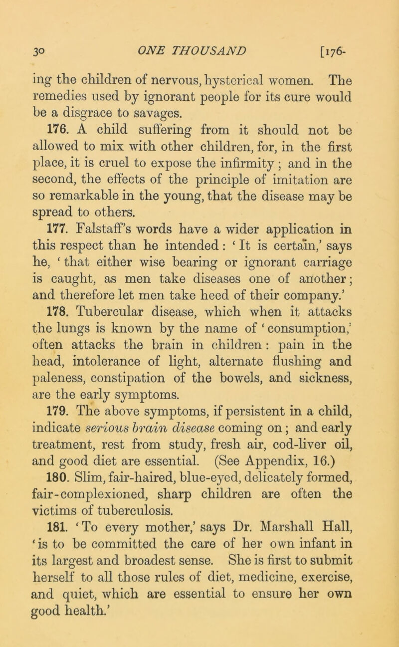 ing the children of nervous, hysterical women. The remedies used by ignorant people for its cure would be a disgrace to savages. 176. A child suffering from it should not be allowed to mix with other children, for, in the first place, it is cruel to expose the infirmity ; and in the second, the effects of the principle of imitation are so remarkable in the young, that the disease may be spread to others. 177. Falstaff’s words have a wider application in this respect than he intended : * It is certain,’ says he, ‘ that either wise bearing or ignorant carriage is caught, as men take diseases one of another; and therefore let men take heed of their company.’ 178. Tubercular disease, which when it attacks the lungs is known by the name of ‘ consumption,1 often attacks the brain in children : pain in the head, intolerance of light, alternate flushing and paleness, constipation of the bowels, and sickness, are the early symptoms. 179. The above symptoms, if persistent in a child, indicate serious brain disease coming on; and early treatment, rest from study, fresh air, cod-liver oil, and good diet are essential. (See Appendix, 16.) 180. Slim, fair-haired, blue-e}^ed, delicately formed, fair-complexioned, sharp children are often the victims of tuberculosis. 181. ‘ To every mother,’ says Dr. Marshall Hall, ‘ is to be committed the care of her own infant in its largest and broadest sense. She is first to submit herself to all those rules of diet, medicine, exercise, and quiet, which are essential to ensure her own good health.’