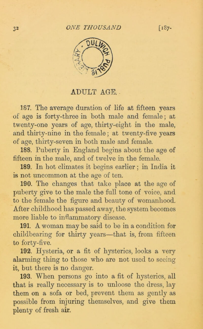 ADULT AGE. - 187. The average duration of life at fifteen years of age is forty-three in both male and female; at twenty-one years of age, thirty-eight in the male, and thirty-nine in the female; at twenty-five years of age, thirty-seven in both male and female. 188. Puberty in England begins about the age of fifteen in the male, and of twelve in the female. 189. In hot climates it begins earlier ; in India it is not uncommon at the age of ten. 190. The changes that take place at the age of puberty give to the male the full tone of voice, and to the female the figure and beauty of womanhood. After childhood has passed away, the system becomes more liable to inflammatory disease. 191. A woman may be said to be in a condition for childbearing for thirty years—that is, from fifteen to forty-five. 192. Hysteria, or a fit of hysterics, looks a very alarming thing to those who are not used to seeing it, but there is no danger. 193. When persons go into a fit of hysterics, all that is really necessary is to unloose the dress, lay them on a sofa or bed, prevent them as gently as possible from injuring themselves, and give them plenty of fresh air.