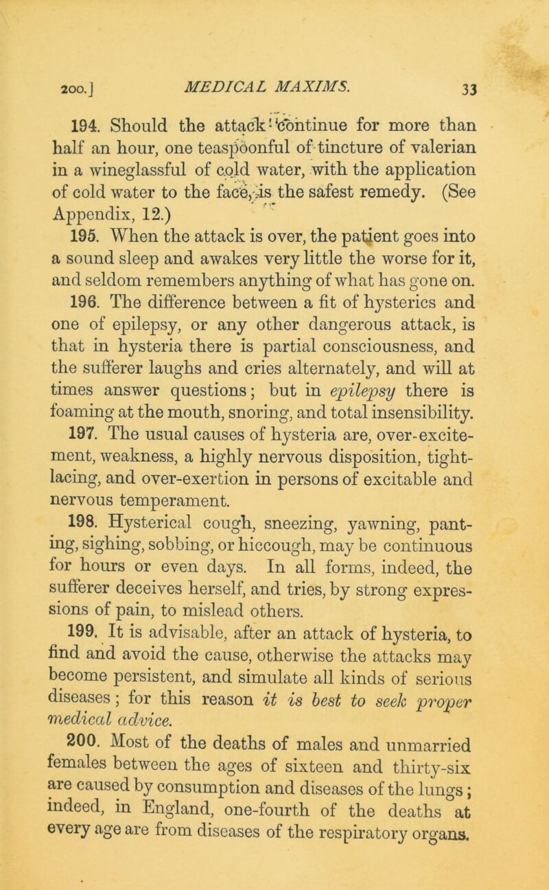 194. Should the attack1'continue for more than half an hour, one teaspoonful of tincture of valerian in a wineglassful of cold water, with the application of cold water to the face,vis the safest remedy. (See Appendix, 12.) 195. When the attack is over, the patient goes into a sound sleep and awakes very little the worse for it, and seldom remembers anything of what has gone on. 196. The difference between a fit of h}7sterics and one of epilepsy, or any other dangerous attack, is that in hysteria there is partial consciousness, and the sufferer laughs and cries alternately, and will at times answer questions; but in epilepsy there is foaming at the mouth, snoring, and total insensibility. 197. The usual causes of hysteria are, over-excite- ment, weakness, a highly nervous disposition, tight- lacing, and over-exertion in persons of excitable and nervous temperament. 198. Hysterical cough, sneezing, yawning, pant- ing, sighing, sobbing, or hiccough, may be continuous for hours or even days. In all forms, indeed, the sufferer deceives herself, and tries, by strong expres- sions of pain, to mislead others. 199. It is advisable, after an attack of hysteria, to find and avoid the cause, otherwise the attacks may become persistent, and simulate all kinds of serious diseases; for this reason it is best to seek proper medical advice. 200. Most of the deaths of males and unmarried females between the ages of sixteen and thirty-six are caused by consumption and diseases of the lungs; indeed, in England, one-fourth of the deaths at every age are from diseases of the respiratory organs.