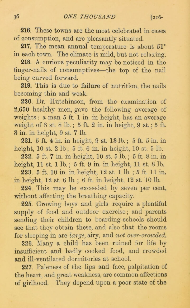 216. These towns are the most celebrated in cases of consumption, and are pleasantly situated. 217. The mean annual temperature is about 51° in each town. The climate is mild, but not relaxing. 218. A curious peculiarity may be noticed in the finger-nails of consumptives—the top of the nail being curved forward. 219. This is due to failure of nutrition, the nails becoming thin and weak. 220. Dr. Hutchinson, from the examination of 2,650 healthy men, gave the following average of weights: a man 5 ft. 1 in. in height, has an average weight of 8 st. 8 lb.; 5 ft. 2 in. in height, 9 st.; 5 ft. 3 in. in height, 9 st. 7 lb. 221. 5 ft. 4 in. in height, 9 st. 13 lb.; 5 ft. 5 in. in height, 10 st. 2 lb; 5 ft. 6 in. in height, 10 st. 5 lb. 222. 5 ft. 7 in. in height, 10 st. 5 lb.; 5 ft. 8 in. in height, 11 st. 1 lb.; 5 ft. 9 in. in height, 11 st. 8 lb. 223. 5 ft. 10 in. in height, 12 st. 1 lb.; 5 ft. 11 in. in height, 12 st. 6 lb.; 6 ft. in height, 12 st. 10 lb. 224. This may be exceeded by seven per cent, without affecting the breathing capacity. 225. Growing boys and girls require a plentiful supply of food and outdoor exercise; and parents sending their children to boarding-schools should see that they obtain these, and also that the rooms for sleeping in are large, airy, and not over-crowded. 226. Many a child has been ruined for life by insufficient and badly cooked food, and crowded and ill-ventilated dormitories at school. 227. Paleness of the lips and face, palpitation of the heart, and great weakness, are common affections of girlhood. They depend upon a poor state of the