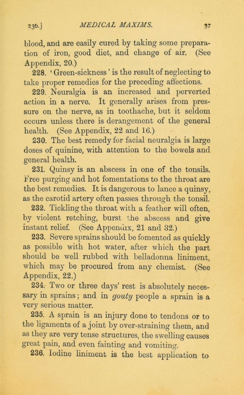 blood, and are easily cured by taking some prepara- tion of iron, good diet, and change of air. (See Appendix, 20.) 228. ‘ Green-sickness ’ is the result of neglecting to take proper remedies for the preceding affections. 229. Neuralgia is an increased and perverted action in a nerve. It generally arises from pres- sure on the nerve, as in toothache, but it seldom occurs unless there is derangement of the general health. (See Appendix, 22 and 16.) 230. The best remedy for facial neuralgia is large doses of quinine, with attention to the bowels and general health. 231. Quinsy is an abscess in one of the tonsils. Free purging and hot fomentations to the throat are the best remedies. It is dangerous to lance a quinsy, as the carotid artery often passes through the tonsil. 232. Tickling the throat with a feather will often, by violent retching, burst the abscess and give instant relief. (See Appendix, 21 and 32.) 233. Severe sprains should be fomented as quickly as possible with hot water, after which the part should be well rubbed with belladonna liniment, which may be procured from any chemist. (See Appendix, 22.) 234. - Two or three days’ rest is absolutely neces- sary in sprains; and in gouty people a sprain is a very serious matter. 235. A sprain is an injury done to tendons or to the ligaments of a joint by over-straining them, and as they are very tense structures, the swelling causes great pain, and even fainting and vomiting. 236. Iodine liniment is the best application to