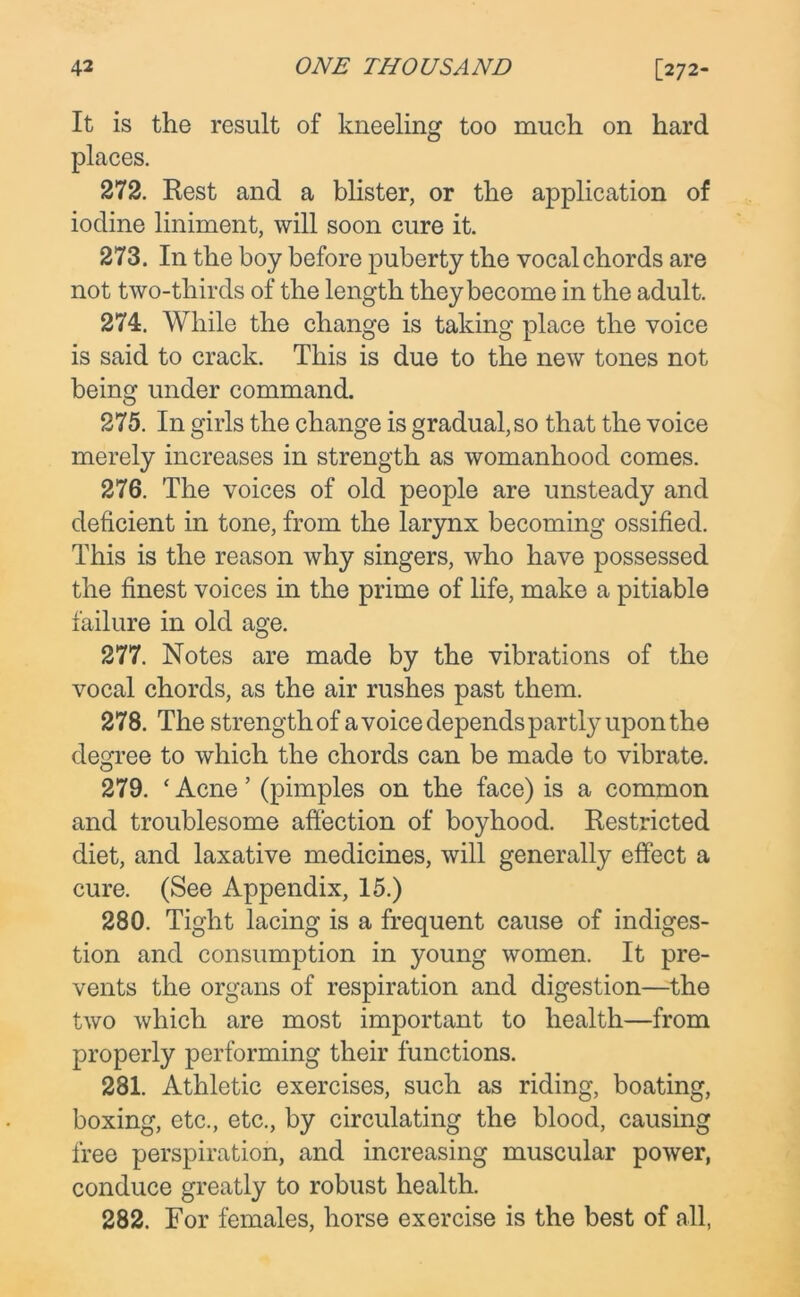 It is the result of kneeling too much on hard places. 272. Rest and a blister, or the application of iodine liniment, will soon cure it. 273. In the boy before puberty the vocal chords are not two-thirds of the length they become in the adult. 274. While the change is taking place the voice is said to crack. This is due to the new tones not being under command. 275. In girls the change is gradual, so that the voice merely increases in strength as womanhood comes. 276. The voices of old people are unsteady and deficient in tone, from the larynx becoming ossified. This is the reason why singers, who have possessed the finest voices in the prime of life, make a pitiable failure in old age. 277. Notes are made by the vibrations of the vocal chords, as the air rushes past them. 278. The strength of a voice depends partly upon the degree to which the chords can be made to vibrate. 279. ‘ Acne ’ (pimples on the face) is a common and troublesome affection of boyhood. Restricted diet, and laxative medicines, will generally effect a cure. (See Appendix, 15.) 280. Tight lacing is a frequent cause of indiges- tion and consumption in young women. It pre- vents the organs of respiration and digestion—the two which are most important to health—from properly performing their functions. 281. Athletic exercises, such as riding, boating, boxing, etc., etc., by circulating the blood, causing free perspiration, and increasing muscular power, conduce greatly to robust health. 282. For females, horse exercise is the best of all,