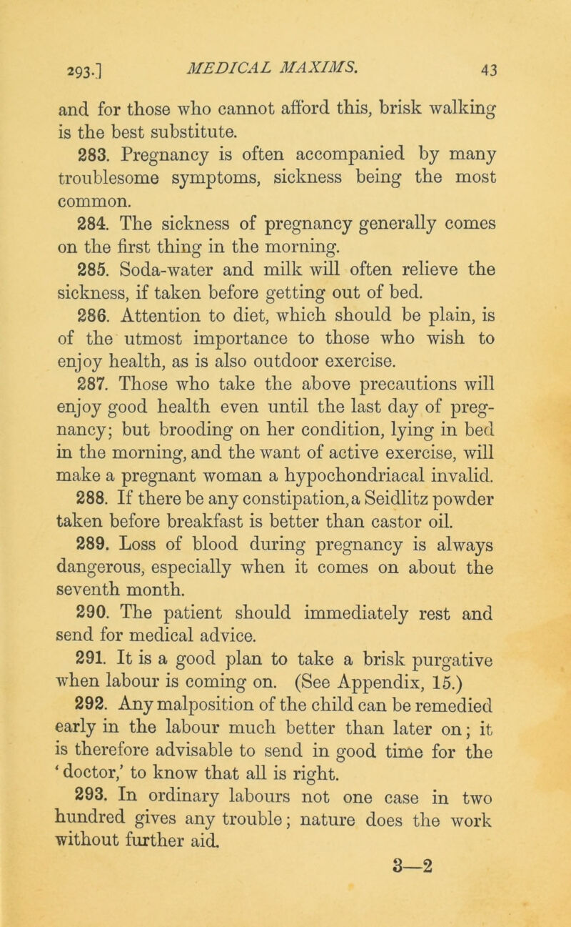 and for those who cannot afford this, brisk walking is the best substitute. 283. Pregnancy is often accompanied by many troublesome symptoms, sickness being the most common. 284. The sickness of pregnancy generally comes on the first thing in the morning. 285. Soda-water and milk will often relieve the sickness, if taken before getting out of bed. 286. Attention to diet, which should be plain, is of the utmost importance to those who wish to enjoy health, as is also outdoor exercise. 287. Those who take the above precautions will enjoy good health even until the last day of preg- nancy; but brooding on her condition, lying in bed in the morning, and the want of active exercise, will make a pregnant woman a hypochondriacal invalid. 288. If there be any constipation, a Seidlitz powder taken before breakfast is better than castor oil. 289. Loss of blood during pregnancy is always dangerous, especially when it comes on about the seventh month. 290. The patient should immediately rest and send for medical advice. 291. It is a good plan to take a brisk purgative when labour is coming on. (See Appendix, 15.) 292. Any malposition of the child can be remedied early in the labour much better than later on; it is therefore advisable to send in good time for the ‘ doctor/ to know that all is right. 293. In ordinary labours not one case in two hundred gives any trouble; nature does the work without further aid. 3—2