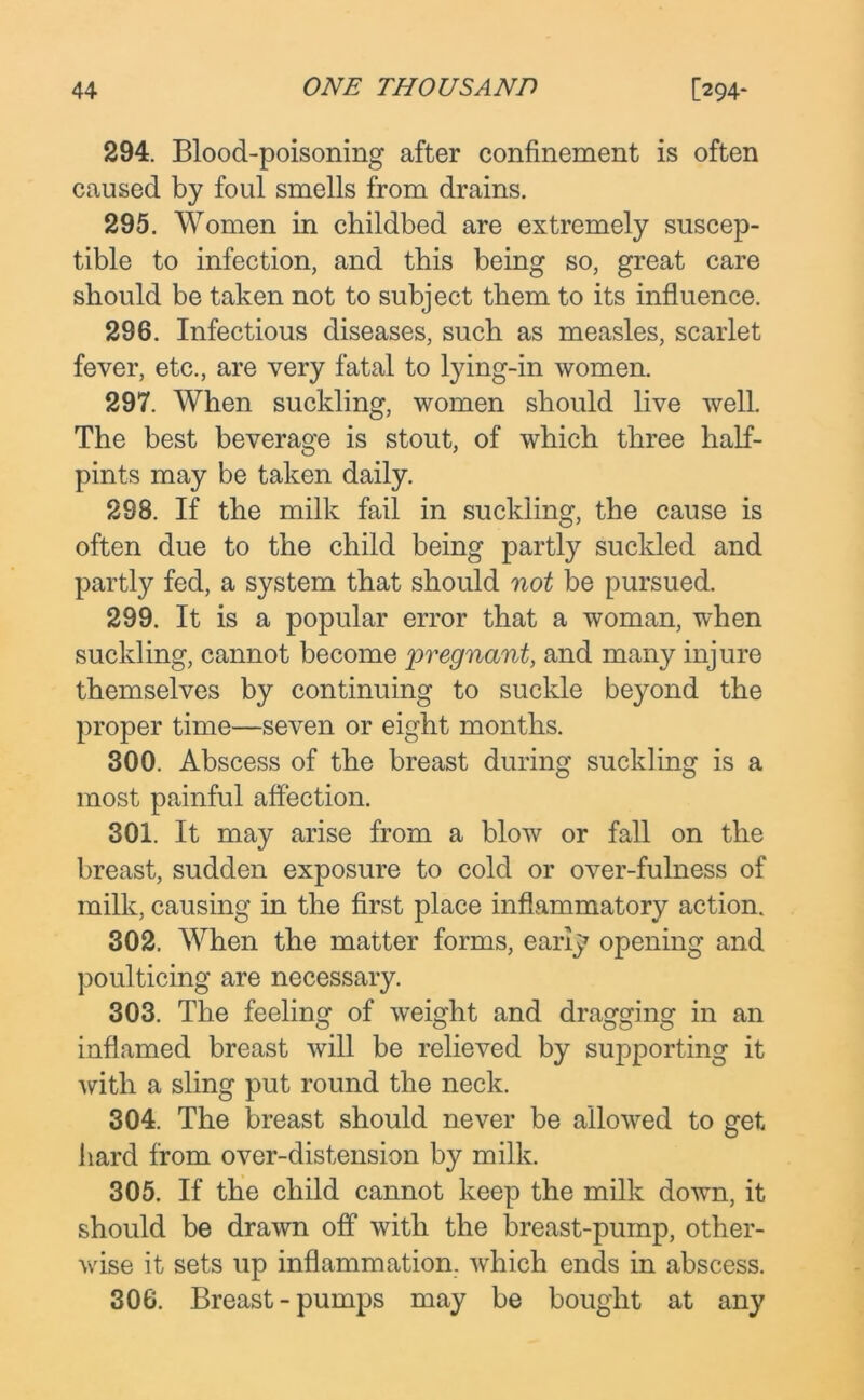 294. Blood-poisoning after confinement is often caused by foul smells from drains. 295. Women in childbed are extremely suscep- tible to infection, and this being so, great care should be taken not to subject them to its influence. 296. Infectious diseases, such as measles, scarlet fever, etc., are very fatal to tying-in women. 297. When suckling, women should live well. The best beverage is stout, of which three half- pints may be taken daily. 298. If the milk fail in suckling, the cause is often due to the child being partly suckled and partly fed, a system that should not be pursued. 299. It is a popular error that a woman, when suckling, cannot become pregnant, and many injure themselves by continuing to suckle beyond the proper time—seven or eight months. 300. Abscess of the breast during suckling is a most painful affection. 301. It may arise from a blow or fall on the breast, sudden exposure to cold or over-fulness of milk, causing in the first place inflammatory action. 302. When the matter forms, early opening and poulticing are necessary. 303. The feeling of weight and dragging in an inflamed breast will be relieved by supporting it with a sling put round the neck. 304. The breast should never be allowed to get hard from over-distension by milk. 305. If the child cannot keep the milk down, it should be drawn off with the breast-pump, other- wise it sets up inflammation, which ends in abscess. 306. Breast-pumps may be bought at any