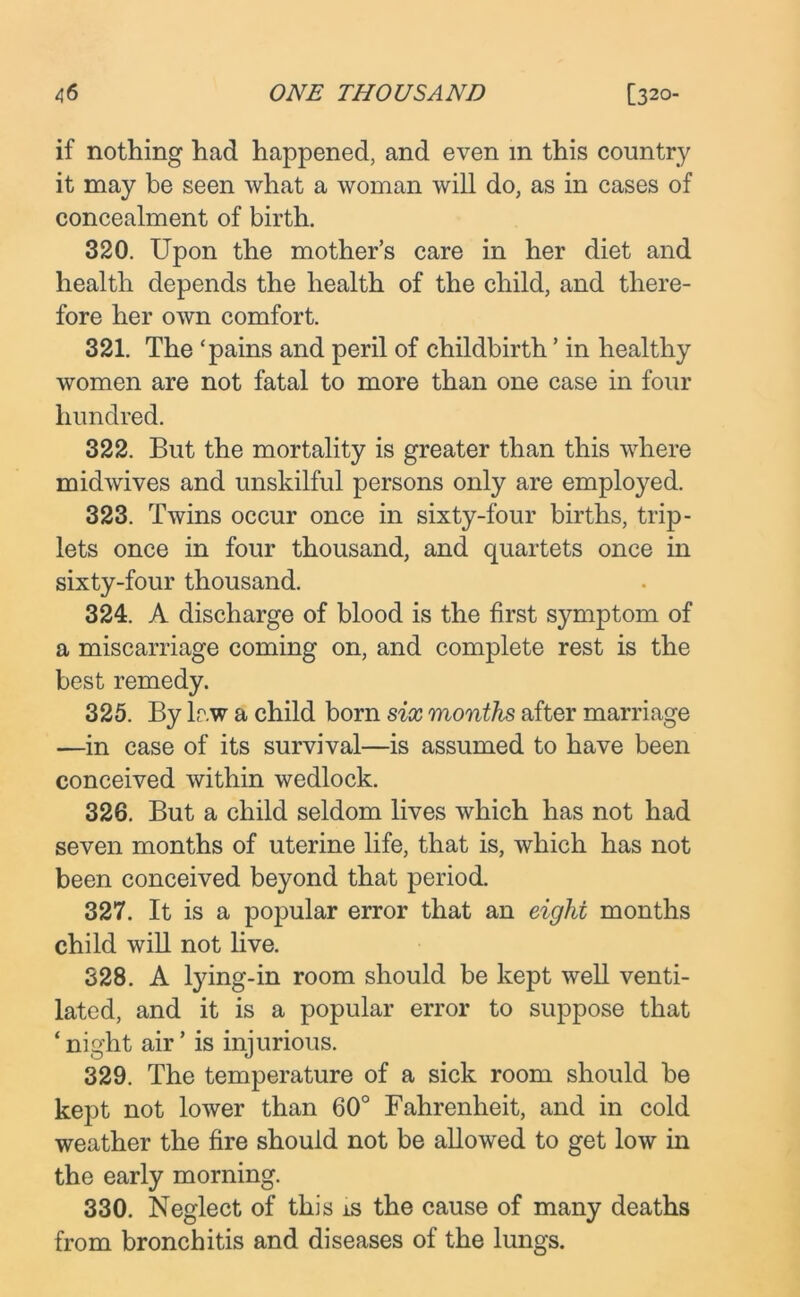 if nothing had happened, and even m this country it may be seen what a woman will do, as in cases of concealment of birth. 320. Upon the mother’s care in her diet and health depends the health of the child, and there- fore her own comfort. 321. The ‘pains and peril of childbirth ’ in healthy women are not fatal to more than one case in four hundred. 322. But the mortality is greater than this where midwives and unskilful persons only are employed. 323. Twins occur once in sixty-four births, trip- lets once in four thousand, and quartets once in sixty-four thousand. 324. A discharge of blood is the first symptom of a miscarriage coming on, and complete rest is the best remedy. 325. By law a child born six months after marriage —in case of its survival—is assumed to have been conceived within wedlock. 326. But a child seldom lives which has not had seven months of uterine life, that is, which has not been conceived beyond that period. 327. It is a popular error that an eight months child will not live. 328. A tying-in room should be kept well venti- lated, and it is a popular error to suppose that ‘night air’ is injurious. 329. The temperature of a sick room should be kept not lower than 60° Fahrenheit, and in cold weather the fire should not be allowed to get low in the early morning. 330. Neglect of this is the cause of many deaths from bronchitis and diseases of the lungs.