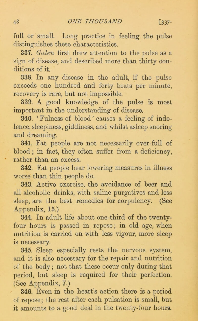 full or small. Long practice in feeling the pulse distinguishes these characteristics. 337. Galen first drew attention to the pulse as a sign of disease, and described more than thirty con- ditions of it. 338. In any disease in the adult, if the pulse exceeds one hundred and forty beats per minute, recovery is rare, but not impossible. 339. A good knowledge of the pulse is most important in the understanding of disease. 340. ‘Fulness of blood’ causes a feeling of indo- lence, sleepiness, giddiness, and whilst asleep snoring and dreaming. 341. Fat people are not necessarily over-full of blood; in fact, they often suffer from a deficiency, rather than an excess. 342. Fat people bear lowering measures in illness worse than thin people do. 343. Active exercise, the avoidance of beer and all alcoholic drinks, with saline purgatives and less sleep, are the best remedies for corpulency. (See Appendix, 15.) 344. In adult life about one-third of the twenty- four hours is passed in repose; in old age, when nutrition is carried on with less vigour, more sleep is necessary. 345. Sleep especially rests the nervous system, and it is also necessary for the repair and nutrition of the body; not that these occur only during that period, but sleep is required for their perfection. (See Appendix, 7.) 346. Even in the heart’s action there is a period of repose; the rest after each pulsation is small, but it amounts to a good deal in the twenty-four hours.