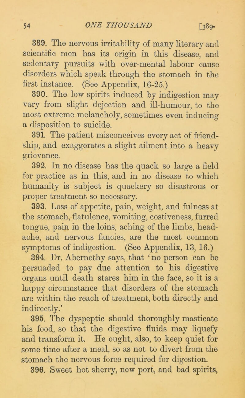 389. The nervous irritability of many literary and scientific men has its origin in this disease, and sedentary pursuits with over-mental labour cause disorders which speak through the stomach in the first instance. (See Appendix, 16-25.) 390. The low spirits induced by indigestion may vary from slight dejection and ill-humour, to the most extreme melancholy, sometimes even inducing a disposition to suicide. 391. The patient misconceives every act of friend- ship, and exaggerates a slight ailment into a heavy grievance. 392. In no disease has the quack so large a field for practice as in this, and in no disease to which humanity is subject is quackery so disastrous or proper treatment so necessary. 393. Loss of appetite, pain, weight, and fulness at the stomach, flatulence, vomiting, costiveness, furred tongue, pain in the loins, aching of the limbs, head- ache, and nervous fancies, are the most common symptoms of indigestion. (See Appendix, 13, 16.) 394. Dr. Abernethy says, that ‘ no person can be persuaded to pay due attention to his digestive organs until death stares him in the face, so it is a happy circumstance that disorders of the stomach are within the reach of treatment, both directly and indirectly.’ 395. The dyspeptic should thoroughly masticate his food, so that the digestive fluids may liquefy and transform it. He ought, also, to keep quiet for some time after a meal, so as not to divert from the stomach the nervous force required for digestion. 396. Sweet hot sherry, new port, and bad spirits,