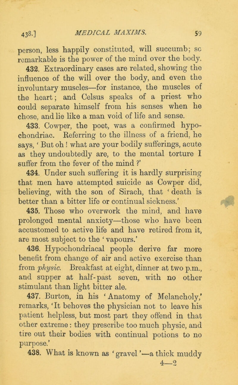 person, less happily constituted, will succumb; sc remarkable is the power of the mind over the body. 432. Extraordinary cases are related, showing the influence of the will over the body, and even the involuntary muscles—for instance, the muscles of the heart; and Celsus speaks of a priest who could separate himself from his senses when he chose, and lie like a man void of life and sense. 433. Cowper, the poet, was a confirmed hypo- chondriac. Referring to the illness of a friend, he says,‘ But oh ! what are your bodily sufferings, acute as they undoubtedly are, to the mental torture I suffer from the fever of the mind ?’ 434. Under such suffering it is hardly surprising that men have attempted suicide as Cowper did, believing, with the son of Sirach, that ‘ death is better than a bitter life or continual sickness.’ 435. Those who overwork the mind, and have prolonged mental anxiety—those who have been accustomed to active life and have retired from it, are most subject to the ‘vapours.’ 436. Hypochondriacal people derive far more benefit from change of air and active exercise than from physic. Breakfast at eight, dinner at two p.m., and supper at half-past seven, with no other stimulant than light bitter ale. 437. Burton, in his ‘ Anatomy of Melancholy,’ remarks, ‘It behoves the physician not to leave his patient helpless, but most part they offend in that other extreme: they prescribe too much physic, and tire out their bodies with continual potions to no purpose.’ 438. What is known as ‘gravel ’—a thick muddy 4—2