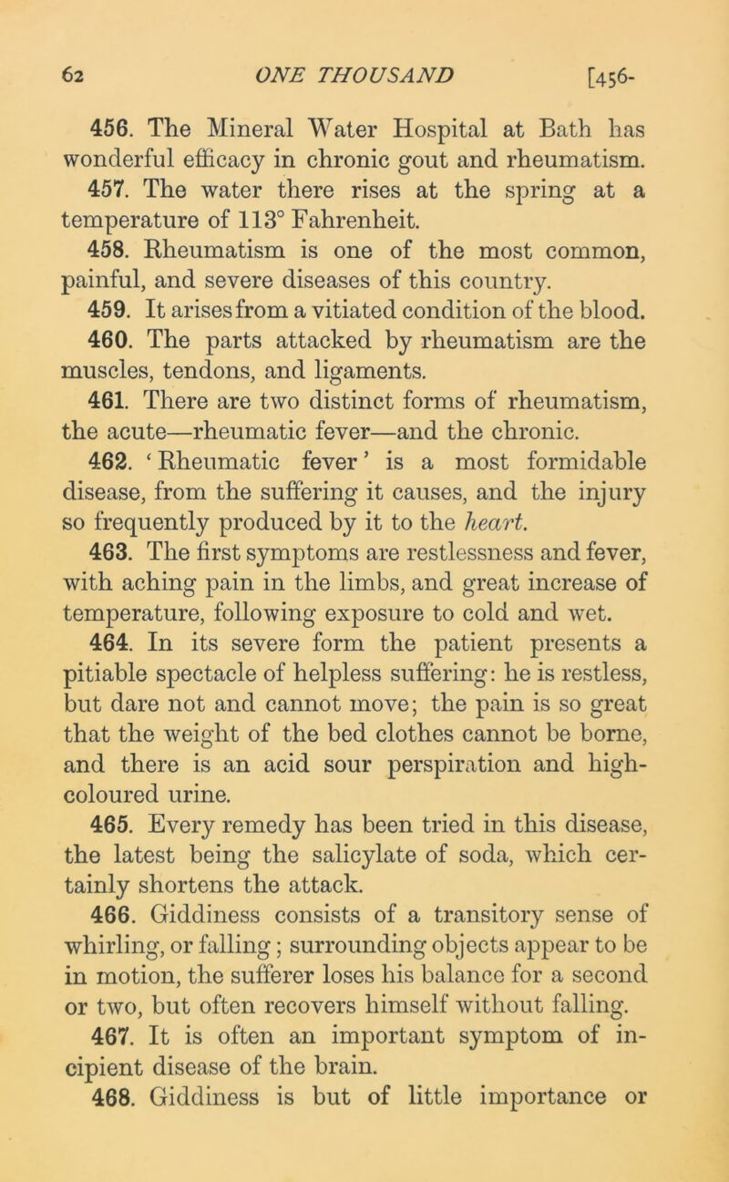 456. The Mineral Water Hospital at Bath has wonderful efficacy in chronic gout and rheumatism. 457. The water there rises at the spring at a temperature of 113° Fahrenheit. 458. Rheumatism is one of the most common, painful, and severe diseases of this country. 459. It arises from a vitiated condition of the blood. 460. The parts attacked by rheumatism are the muscles, tendons, and ligaments. 461. There are two distinct forms of rheumatism, the acute—rheumatic fever—and the chronic. 462. ‘ Rheumatic fever ’ is a most formidable disease, from the suffering it causes, and the injury so frequently produced by it to the heart. 463. The first symptoms are restlessness and fever, with aching pain in the limbs, and great increase of temperature, following exposure to cold and wet. 464. In its severe form the patient presents a pitiable spectacle of helpless suffering: he is restless, but dare not and cannot move; the pain is so great that the weight of the bed clothes cannot be borne, and there is an acid sour perspiration and high- coloured urine. 465. Every remedy has been tried in this disease, the latest being the salicylate of soda, which cer- tainly shortens the attack. 466. Giddiness consists of a transitory sense of whirling, or falling; surrounding objects appear to be in motion, the sufferer loses his balance for a second or two, but often recovers himself without falling. 467. It is often an important symptom of in- cipient disease of the brain. 468. Giddiness is but of little importance or