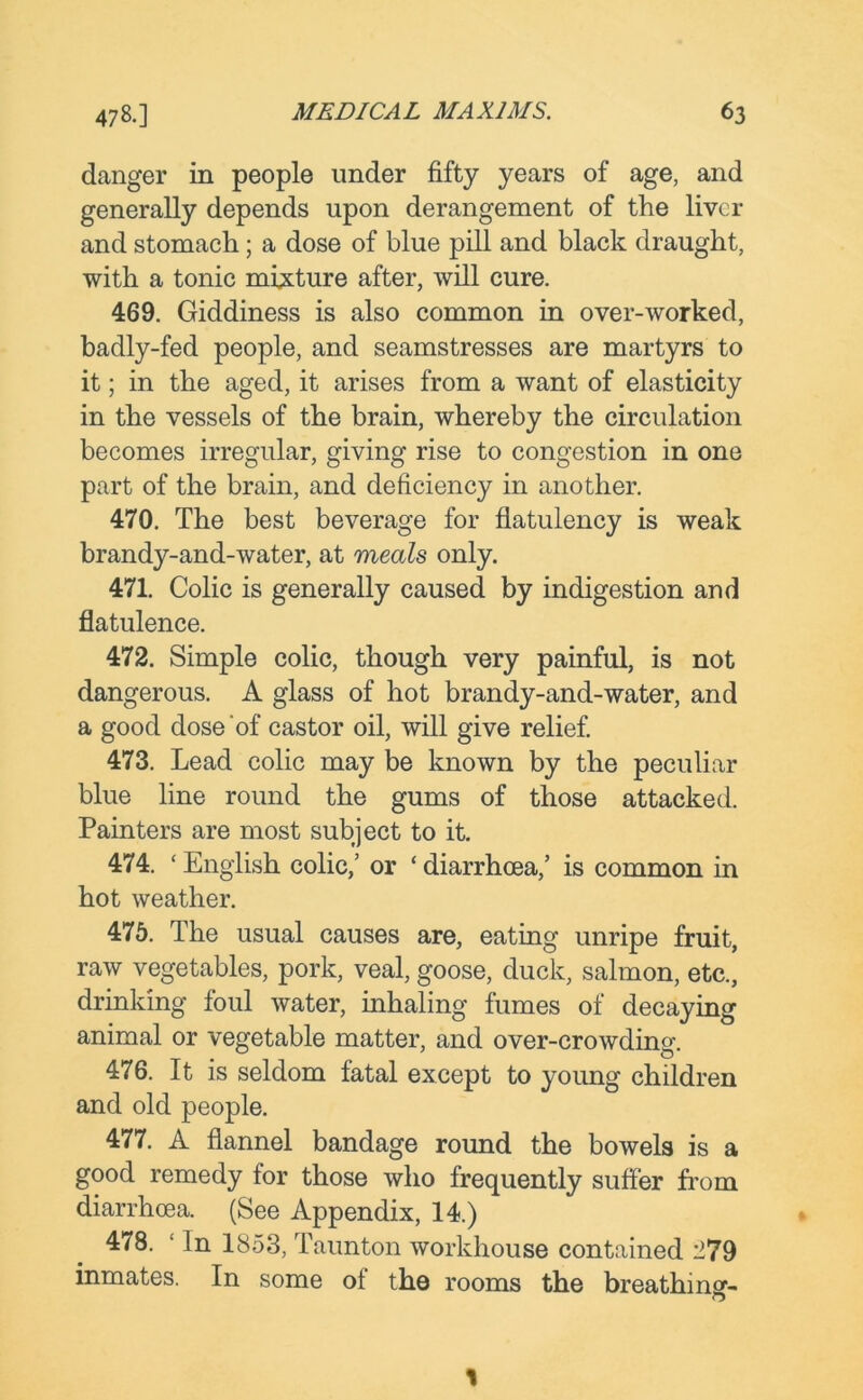 danger in people under fifty years of age, and generally depends upon derangement of the liver and stomach; a dose of blue pill and black draught, with a tonic mixture after, will cure. 469. Giddiness is also common in over-worked, badly-fed people, and seamstresses are martyrs to it; in the aged, it arises from a want of elasticity in the vessels of the brain, whereby the circulation becomes irregular, giving rise to congestion in one part of the brain, and deficiency in another. 470. The best beverage for flatulency is weak brandy-and-water, at meals only. 471. Colic is generally caused by indigestion and flatulence. 472. Simple colic, though very painful, is not dangerous. A glass of hot brandy-and-water, and a good dose of castor oil, will give relief. 473. Lead colic may be known by the peculiar blue line round the gums of those attacked. Painters are most subject to it. 474. ‘ English colic/ or ‘ diarrhoea,’ is common in hot weather. 475. The usual causes are, eating unripe fruit, raw vegetables, pork, veal, goose, duck, salmon, etc., drinking foul water, inhaling fumes of decaying animal or vegetable matter, and over-crowding. 476. It is seldom fatal except to young children and old people. 477. A flannel bandage round the bowels is a good remedy for those who frequently suffer from diarrhoea. (See Appendix, 14.) 478. ‘ In 1853, Taunton workhouse contained 279 inmates. In some of the rooms the breathing- 1