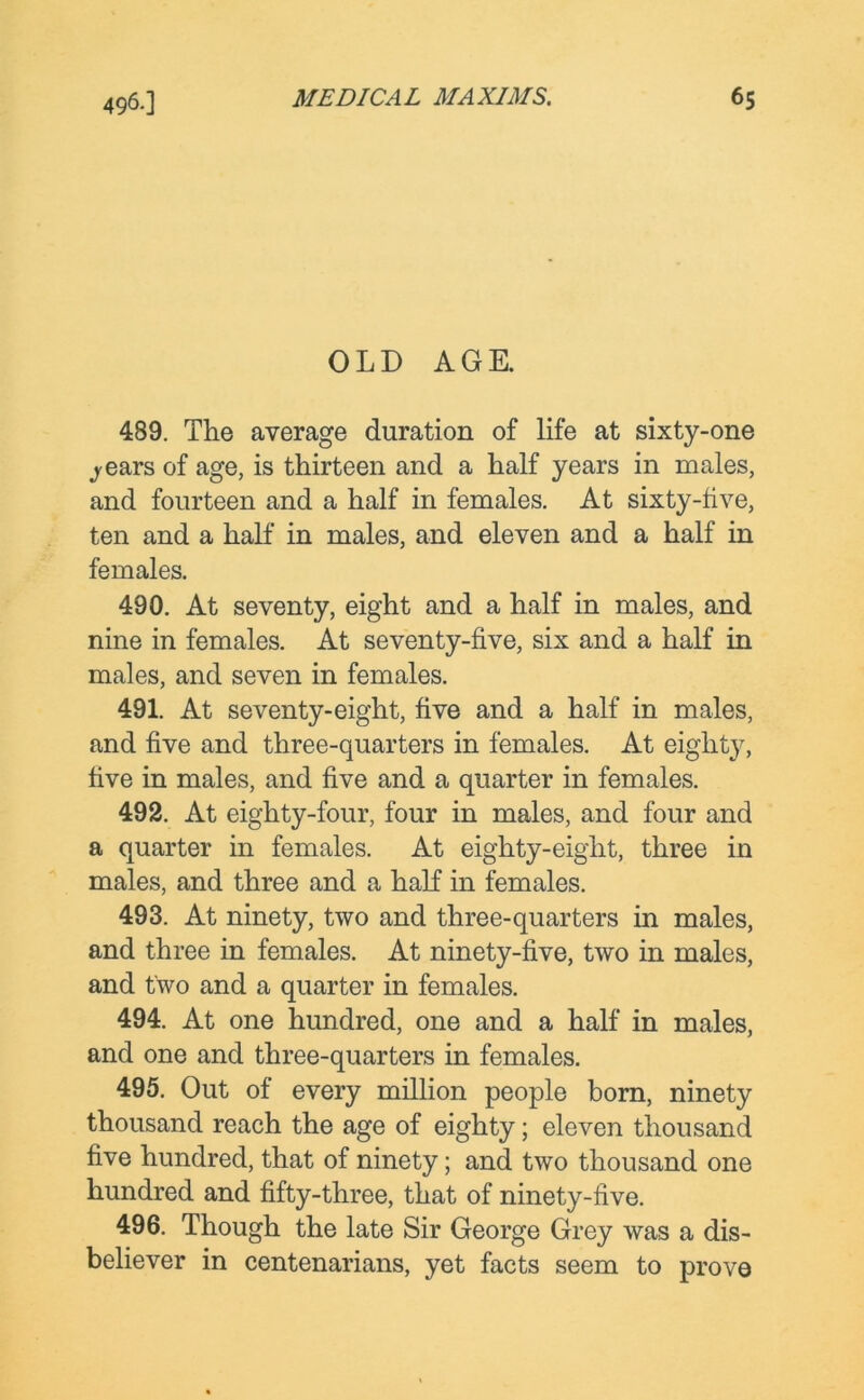 OLD AGE. 489. The average duration of life at sixty-one jears of age, is thirteen and a half years in males, and fourteen and a half in females. At sixty-five, ten and a half in males, and eleven and a half in females. 490. At seventy, eight and a half in males, and nine in females. At seventy-five, six and a half in males, and seven in females. 491. At seventy-eight, five and a half in males, and five and three-quarters in females. At eighty, five in males, and five and a quarter in females. 492. At eighty-four, four in males, and four and a quarter in females. At eighty-eight, three in males, and three and a half in females. 493. At ninety, two and three-quarters in males, and three in females. At ninety-five, two in males, and two and a quarter in females. 494. At one hundred, one and a half in males, and one and three-quarters in females. 495. Out of every million people born, ninety thousand reach the age of eighty; eleven thousand five hundred, that of ninety; and two thousand one hundred and fifty-three, that of ninety-five. 496. Though the late Sir George Grey was a dis- believer in centenarians, yet facts seem to prove