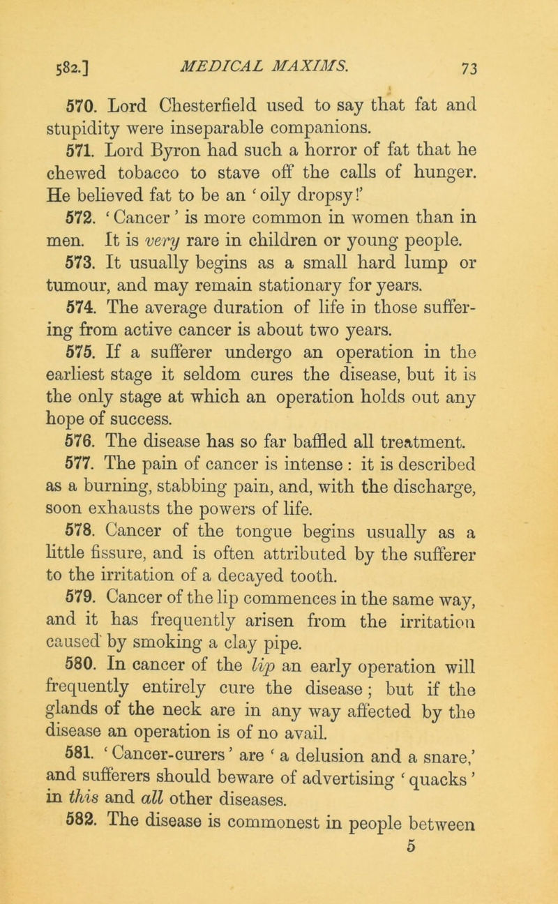 570. Lord Chesterfield used to say that fat and stupidity were inseparable companions. 571. Lord Byron had such a horror of fat that he chewed tobacco to stave off the calls of hunger. He believed fat to be an £ oily dropsy!’ 572. £ Cancer ’ is more common in women than in men. It is very rare in children or young people. 573. It usually begins as a small hard lump or tumour, and may remain stationary for years. 574. The average duration of life in those suffer- ing from active cancer is about two years. 575. If a sufferer undergo an operation in the earliest stage it seldom cures the disease, but it is the only stage at which an operation holds out any hope of success. 576. The disease has so far baffled all treatment. 577. The pain of cancer is intense : it is described as a burning, stabbing pain, and, with the discharge, soon exhausts the powers of life. 578. Cancer of the tongue begins usually as a little fissure, and is often attributed by the sufferer to the irritation of a decayed tooth. 579. Cancer of the lip commences in the same way, and it has frequently arisen from the irritation caused by smoking a clay pipe. 580. In cancer of the lip an early operation will frequently entirely cure the disease; but if the glands of the neck are in any way affected by the disease an operation is of no avail. 581. ‘ Cancer-curers ’ are ‘ a delusion and a snare/ and sufferers should beware of advertising £ quacks ’ in this and all other diseases. 582. The disease is commonest in people between 5