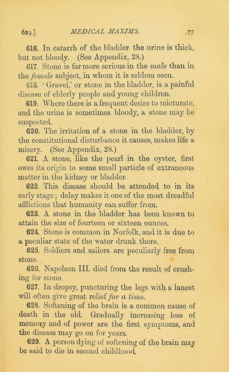 616. In catarrh of the bladder the urine is thick, but not bloody. (See Appendix, 28.) 617. Stone is far more serious in the male than in the female subject, in whom it is seldom seen. 618. ‘ Gravel,’ or stone in the bladder, is a painful disease of elderly people and young children. 619. Where there is a frequent desire to micturate, and the urine is sometimes bloody, a stone may be suspected. 620. The irritation of a stone in the bladder, by the constitutional disturbance it causes, makes life a misery. (See Appendix, 28.) 621. A stone, like the pearl in the oyster, first owes its origin to some small particle of extraneous matter in the kidney or bladder. 622. This disease should be attended to in its early stage; delay makes it one of the most dreadful afflictions that humanity can suffer from. 623. A stone in the bladder has been known to attain the size of fourteen or sixteen ounces. 624. Stone is common in Norfolk, and it is due to a peculiar state of the water drunk there. 625. Soldiers and sailors are peculiarly free from stone. . 626. Napoleon III. died from the result of crush- ing for stone. 627. In dropsy, puncturing the legs with a lancet will often give great relief for a time. 628. Softening of the brain is a common cause of death in the old. Gradually increasing loss of memory and of power are the first symptoms, and the disease may go on for years. 629. A person dying of softening of the brain may be said to die in second childhood.
