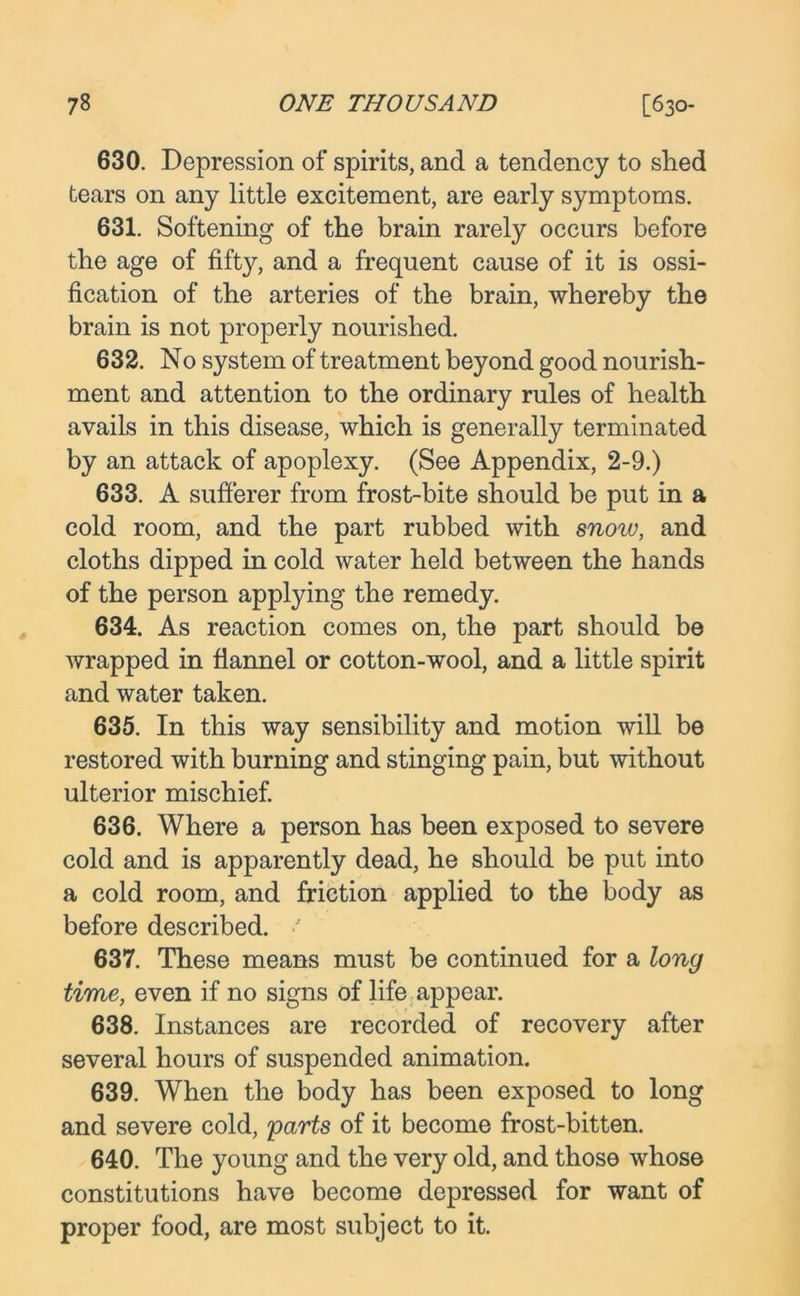 630. Depression of spirits, and a tendency to shed tears on any little excitement, are early symptoms. 631. Softening of the brain rarely occurs before the age of fifty, and a frequent cause of it is ossi- fication of the arteries of the brain, whereby the brain is not properly nourished. 632. No system of treatment beyond good nourish- ment and attention to the ordinary rules of health avails in this disease, which is generally terminated by an attack of apoplexy. (See Appendix, 2-9.) 633. A sufferer from frost-bite should be put in a cold room, and the part rubbed with snoiu, and cloths dipped in cold water held between the hands of the person applying the remedy. 634. As reaction comes on, the part should be wrapped in flannel or cotton-wool, and a little spirit and water taken. 635. In this way sensibility and motion will be restored with burning and stinging pain, but without ulterior mischief. 636. Where a person has been exposed to severe cold and is apparently dead, he should be put into a cold room, and friction applied to the body as before described. •' 637. These means must be continued for a long time, even if no signs of life appear. 638. Instances are recorded of recovery after several hours of suspended animation. 639. When the body has been exposed to long and severe cold, parts of it become frost-bitten. 640. The young and the very old, and those whose constitutions have become depressed for want of proper food, are most subject to it.