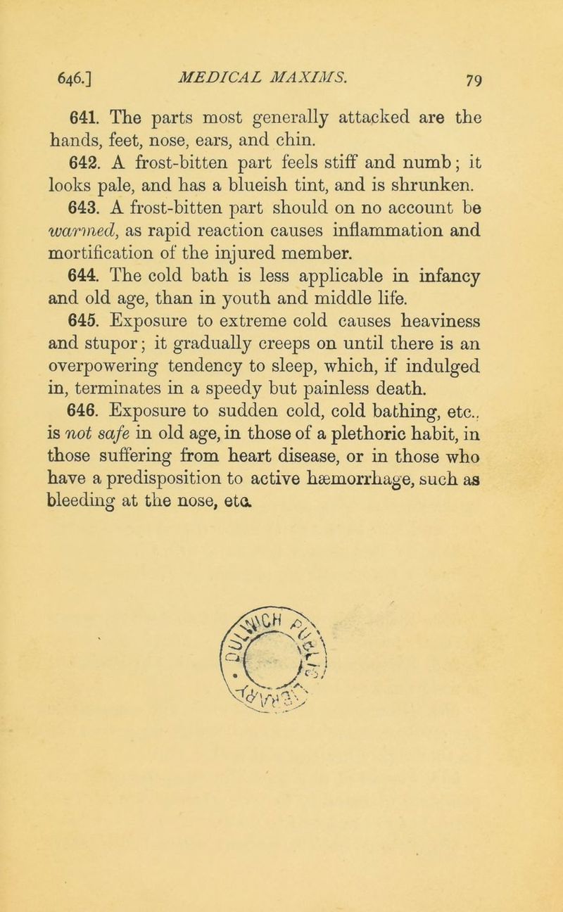 641. The parts most generally attacked are the hands, feet, nose, ears, and chin. 642. A frost-bitten part feels stiff and numb; it looks pale, and has a blueish tint, and is shrunken. 643. A frost-bitten part should on no account be warmed, as rapid reaction causes inflammation and mortification of the injured member. 644. The cold bath is less applicable in infancy and old age, than in youth and middle life. 645. Exposure to extreme cold causes heaviness and stupor; it gradually creeps on until there is an overpowering tendency to sleep, which, if indulged in, terminates in a speedy but painless death. 646. Exposure to sudden cold, cold bathing, etc., is not safe in old age, in those of a plethoric habit, in those suffering from heart disease, or in those who have a predisposition to active haemorrhage, such as bleeding at the nose, eta