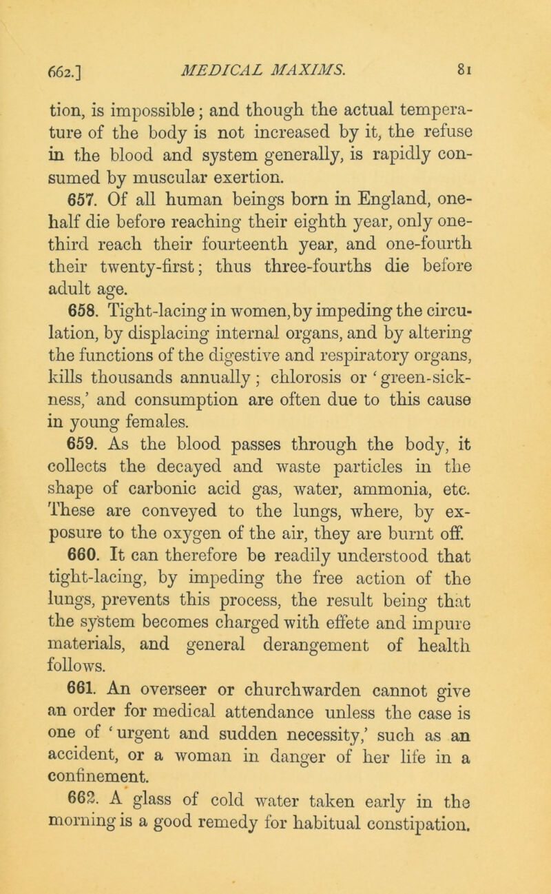 662.] tion, is impossible; and though the actual tempera- ture of the body is not increased by it, the refuse in the blood and system generally, is rapidly con- sumed by muscular exertion. 657. Of all human beings born in England, one- half die before reaching their eighth year, only one- third reach their fourteenth year, and one-fourth their twenty-first; thus three-fourths die before adult age. 658. Tight-lacing in women, by impeding the circu- lation, by displacing internal organs, and by altering the functions of the digestive and respiratory organs, kills thousands annually; chlorosis or 4green-sick- ness,’ and consumption are often due to this cause in young females. 659. As the blood passes through the body, it collects the decayed and waste particles in the shape of carbonic acid gas, water, ammonia, etc. These are conveyed to the lungs, where, by ex- posure to the oxj^gen of the air, they are burnt off. 660. It can therefore be readily understood that tight-lacing, by impeding the free action of the lungs, prevents this process, the result being that the system becomes charged with effete and impure materials, and general derangement of health follows. 661. An overseer or churchwarden cannot give an order for medical attendance unless the case is one of 4 urgent and sudden necessity,’ such as an accident, or a woman in danger of her life in a confinement. 662. A glass of cold water taken early in the morning is a good remedy for habitual constipation.