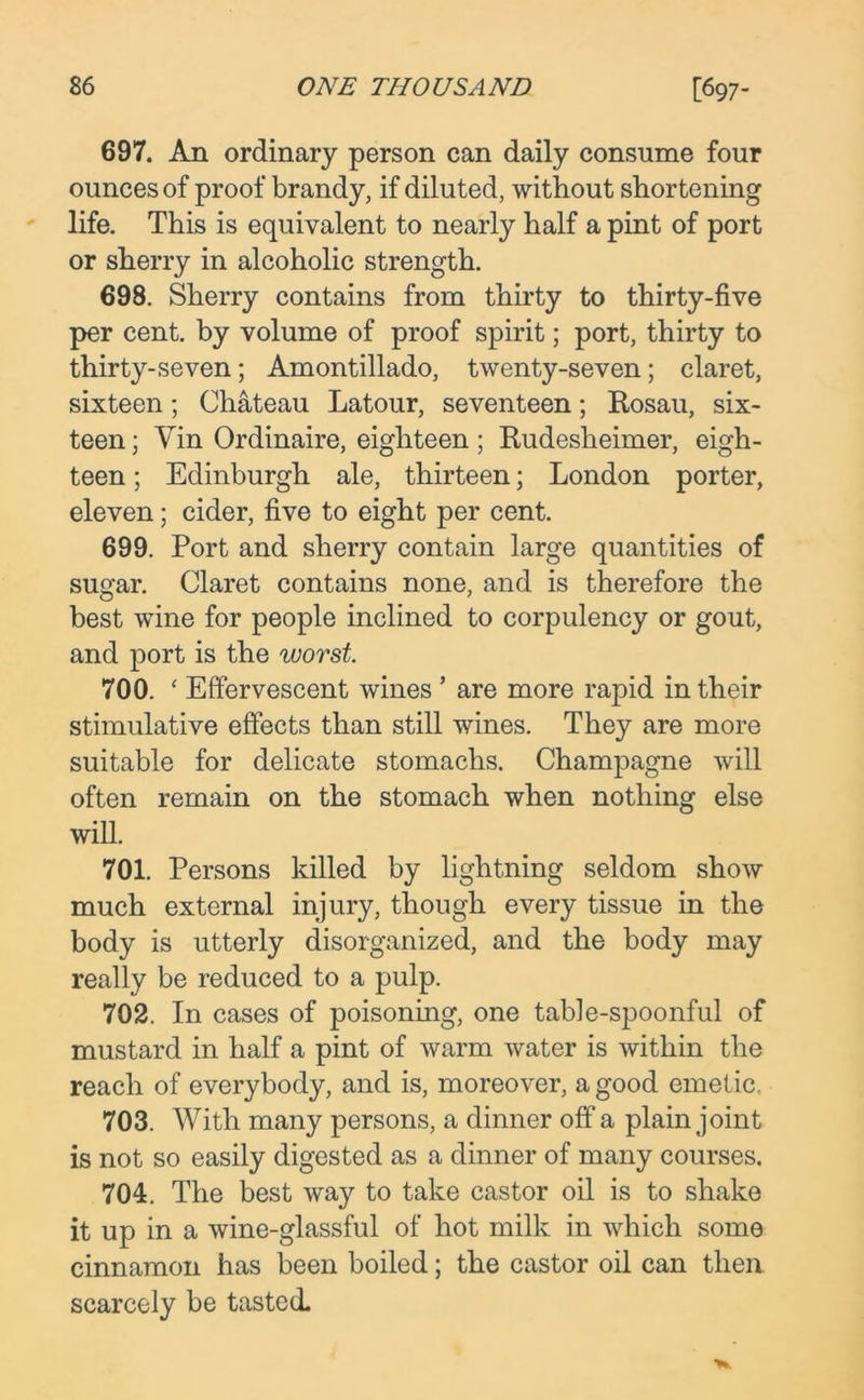 697. An ordinary person can daily consume four ounces of proof brandy, if diluted, without shortening life. This is equivalent to nearly half a pint of port or sherry in alcoholic strength. 698. Sherry contains from thirty to thirty-five per cent, by volume of proof spirit; port, thirty to thirty-seven; Amontillado, twenty-seven; claret, sixteen; Chateau Latour, seventeen; Rosau, six- teen ; Yin Ordinaire, eighteen; Rudesheimer, eigh- teen ; Edinburgh ale, thirteen; London porter, eleven; cider, five to eight per cent. 699. Port and sherry contain large quantities of sugar. Claret contains none, and is therefore the best wine for people inclined to corpulency or gout, and port is the worst. 700. ‘ Effervescent wines ’ are more rapid in their stimulative effects than still wines. They are more suitable for delicate stomachs. Champagne will often remain on the stomach when nothing else will. 701. Persons killed by lightning seldom show much external injury, though every tissue in the body is utterly disorganized, and the body may really be reduced to a pulp. 702. In cases of poisoning, one table-spoonful of mustard in half a pint of warm water is within the reach of everybody, and is, moreover, a good emetic, 703. With many persons, a dinner off a plain joint is not so easily digested as a dinner of many courses. 704. The best way to take castor oil is to shake it up in a wine-glassful of hot milk in which some cinnamon has been boiled; the castor oil can then scarcely be tasted.