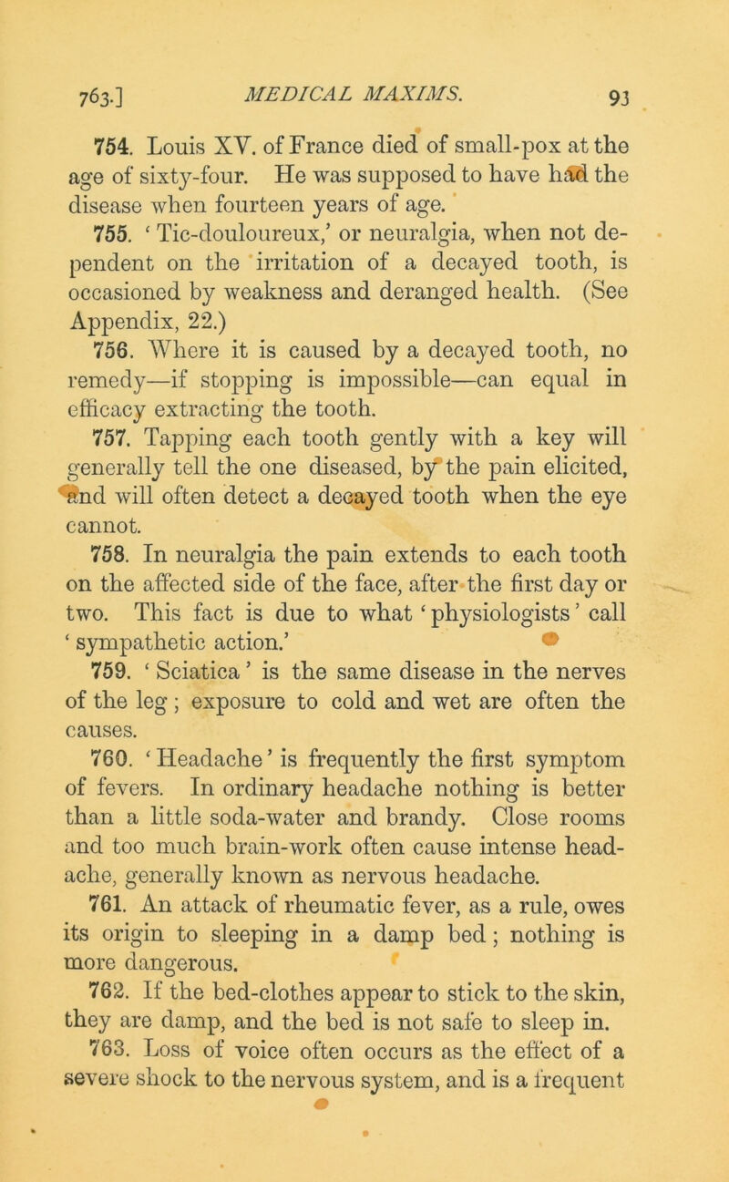 754. Louis XV. of France died of small-pox at the age of sixty-four. He was supposed to have had the disease when fourteen years of age. 755. ‘ Tic-douloureux,’ or neuralgia, when not de- pendent on the irritation of a decayed tooth, is occasioned by weakness and deranged health. (See Appendix, 22.) 756. Where it is caused by a decayed tooth, no remedy—if stopping is impossible—can equal in efficacy extracting the tooth. 757. Tapping each tooth gently with a key will generally tell the one diseased, by the pain elicited, ^nd will often detect a decayed tooth when the eye cannot. 758. In neuralgia the pain extends to each tooth on the affected side of the face, after the first day or two. This fact is due to what ‘ physiologists ’ call ‘ sympathetic action.’ 759. ‘ Sciatica ’ is the same disease in the nerves of the leg ; exposure to cold and wet are often the causes. 760. 'Headache’is frequently the first symptom of fevers. In ordinary headache nothing is better than a little soda-water and brandy. Close rooms and too much brain-work often cause intense head- ache, generally known as nervous headache. 761. An attack of rheumatic fever, as a rule, owes its origin to sleeping in a damp bed; nothing is more dangerous. 762. If the bed-clothes appear to stick to the skin, they are damp, and the bed is not safe to sleep in. 763. Loss of voice often occurs as the effect of a severe shock to the nervous system, and is a frequent