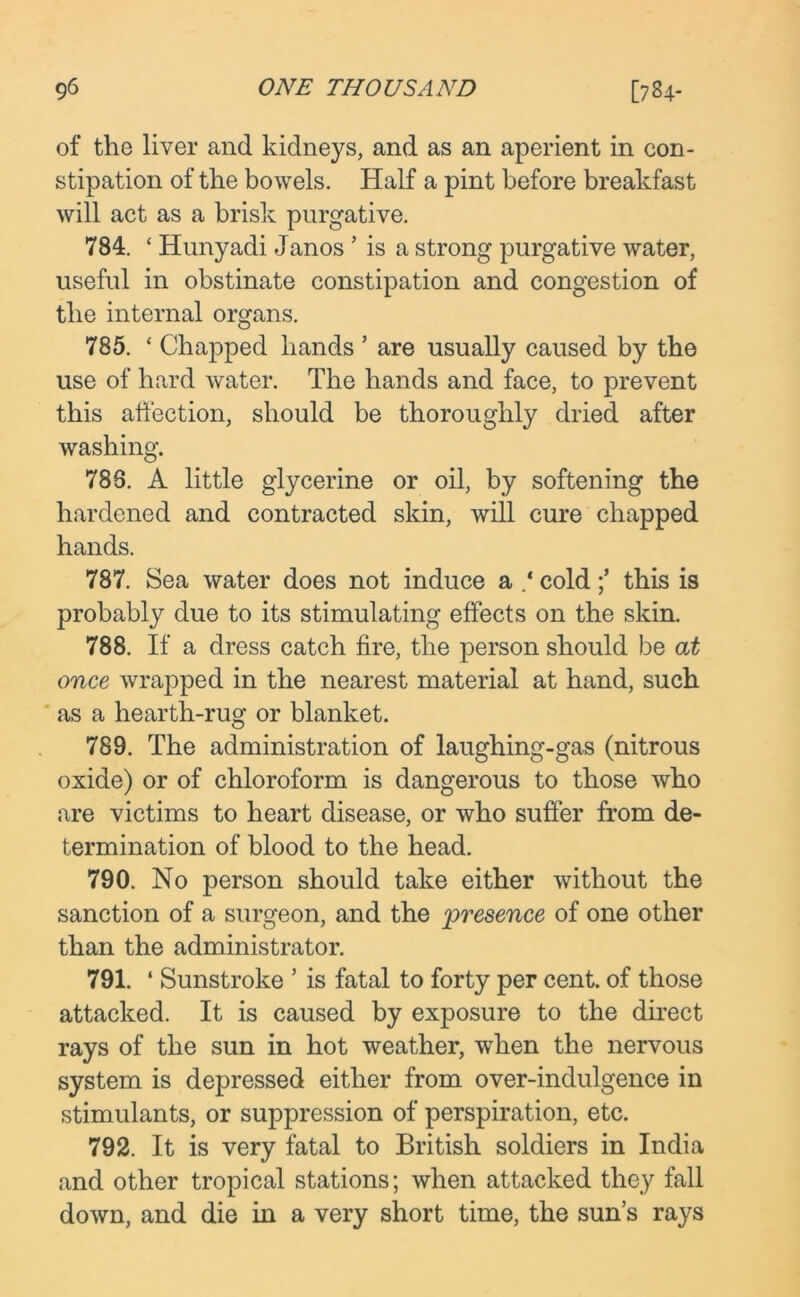 of the liver and kidneys, and as an aperient in con- stipation of the bowels. Half a pint before breakfast will act as a brisk purgative. 784. ‘ Hunyadi Janos ’ is a strong purgative water, useful in obstinate constipation and congestion of the internal organs. 785. * Chapped hands ’ are usually caused by the use of hard water. The hands and face, to prevent this affection, should be thoroughly dried after washing. 788. A little glycerine or oil, by softening the hardened and contracted skin, will cure chapped hands. 787. Sea water does not induce a cold ;* this is probably due to its stimulating effects on the skin. 788. If a dress catch fire, the person should be at once wrapped in the nearest material at hand, such as a hearth-rug or blanket. 789. The administration of laughing-gas (nitrous oxide) or of chloroform is dangerous to those who are victims to heart disease, or who suffer from de- termination of blood to the head. 790. No person should take either without the sanction of a surgeon, and the presence of one other than the administrator. 791. ‘ Sunstroke ’ is fatal to forty per cent, of those attacked. It is caused by exposure to the direct rays of the sun in hot weather, when the nervous system is depressed either from over-indulgence in stimulants, or suppression of perspiration, etc. 792. It is very fatal to British soldiers in India and other tropical stations; when attacked they fall down, and die in a very short time, the sun’s rays