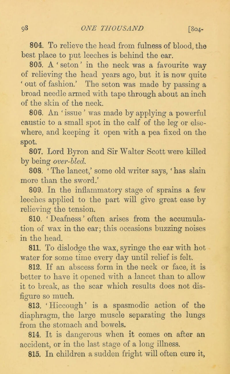 804. To relieve the head from fulness of blood, the best place to put leeches is behind the ear. 805. A ‘ seton ’ in the neck was a favourite way of relieving the head years ago, but it is now quite ‘ out of fashion.’ The seton was made by passing a broad needle armed with tape through about an inch of the skin of the neck. 806. An ‘ issue ’ was made by applying a powerful caustic to a small spot in the calf of the leg or else- where, and keeping it open with a pea fixed on the spot. 807. Lord Byron and Sir Walter Scott were killed by being over-bled. 808. ‘ The lancet,’ some old writer says, ‘has slain more than the sword.’ 809. In the inflammatory stage of sprains a few leeches applied to the part will give great ease by relieving the tension. 810. ‘ Deafness ’ often arises from the accumula- tion of wax in the ear; this occasions buzzing noises in the head. 811. To dislodge the wax, syringe the ear with hot water for some time every day until relief is felt. 812. If an abscess form in the neck or face, it is better to have it opened with a lancet than to allow it to break, as the scar which results does not dis- figure so much. 813. ‘Hiccough’ is a spasmodic action of the diaphragm, the large muscle separating the lungs from the stomach and bowels. 814. It is dangerous when it comes on after an accident, or in the last stage of a long illness. 815. In children a sudden fright will often cure it,