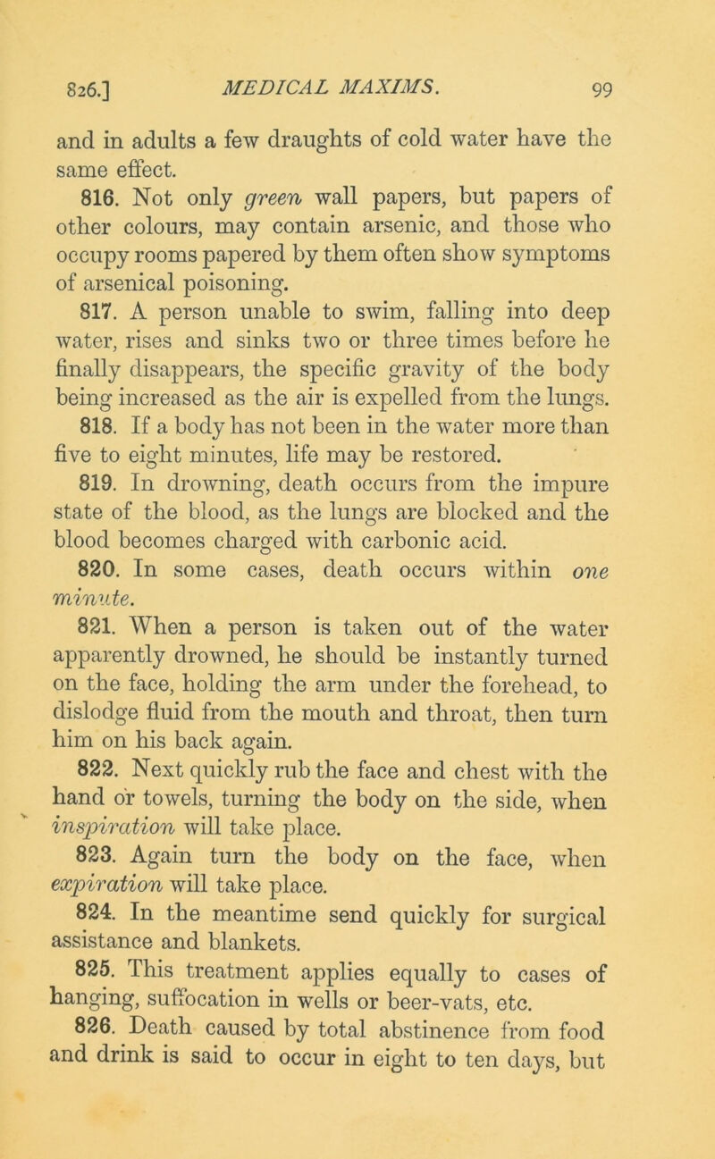 and in adults a few draughts of cold water have the same effect. 816. Not only green wall papers, but papers of other colours, may contain arsenic, and those who occupy rooms papered by them often show symptoms of arsenical poisoning. 817. A person unable to swim, falling into deep water, rises and sinks two or three times before he finally disappears, the specific gravity of the body being increased as the air is expelled from the lungs. 818. If a body has not been in the water more than five to eight minutes, life may be restored. 819. In drowning, death occurs from the impure state of the blood, as the lungs are blocked and the blood becomes charged with carbonic acid. 820. In some cases, death occurs within one minute. 821. When a person is taken out of the water apparently drowned, he should be instantly turned on the face, holding the arm under the forehead, to dislodge fluid from the mouth and throat, then turn him on his back a<?ain. 822. Next quickly rub the face and chest with the hand or towels, turning the body on the side, when inspiration will take place. 823. Again turn the body on the face, when expiration will take place. 824. In the meantime send quickly for surgical assistance and blankets. 825. This treatment applies equally to cases of hanging, suffocation in wells or beer-vats, etc. 826. Death caused by total abstinence from food and drink is said to occur in eight to ten days, but