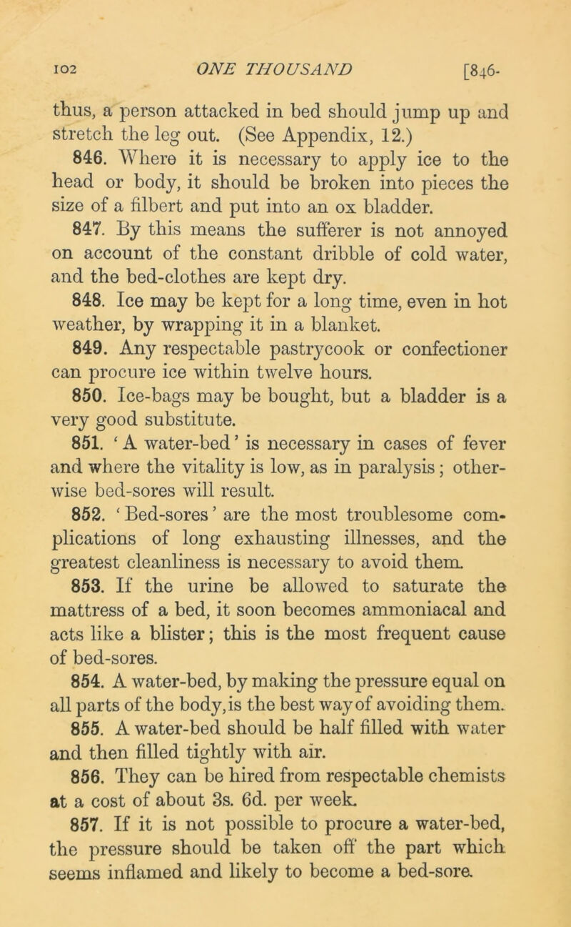 thus, a person attacked in bed should jump up and stretch the leg out. (See Appendix, 12.) 846. Where it is necessary to apply ice to the head or body, it should be broken into pieces the size of a filbert and put into an ox bladder. 847. By this means the sufferer is not annoyed on account of the constant dribble of cold water, and the bed-clothes are kept dry. 848. Ice may be kept for a long time, even in hot weather, by wrapping it in a blanket. 849. Any respectable pastrycook or confectioner can procure ice within twelve hours. 850. Ice-bags may be bought, but a bladder is a very good substitute. 851. ‘A water-bed ’ is necessary in cases of fever and where the vitality is low, as in paralysis; other- wise bed-sores will result. 852. ‘ Bed-sores ’ are the most troublesome com- plications of long exhausting illnesses, and the greatest cleanliness is necessary to avoid them. 853. If the urine be allowed to saturate the mattress of a bed, it soon becomes ammoniacal and acts like a blister; this is the most frequent cause of bed-sores. 854. A water-bed, by making the pressure equal on all parts of the body, is the best way of avoiding them. 855. A water-bed should be half filled with water and then filled tightly with air. 856. They can be hired from respectable chemists at a cost of about 3s. 6d. per week. 857. If it is not possible to procure a water-bed, the pressure should be taken off' the part which seems inflamed and likely to become a bed-sora