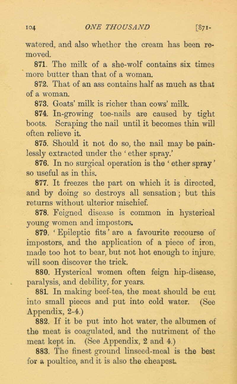 watered, and also whether the cream has been re- moved. 871. The milk of a she-wolf contains six times more butter than that of a woman. 872. That of an ass contains half as much as that of a woman. 873. Goats’ milk is richer than cows’ milk. 874. In-growing toe-nails are caused by tight boots. Scraping the nail until it becomes thin will often relieve it. 875. Should it not do so, the nail may be pain- lessly extracted under the ‘ ether spray.’ 876. In no surgical operation is the ‘ ether spray’ so useful as in this. 877. It freezes the part on which it is directed, and by doing so destroys all sensation; but this returns without ulterior mischief. 878. Feigned disease is common in hysterical young women and impostors. 879. ‘ Epileptic fits ’ are a favourite recourse of impostors, and the application of a piece of iron, made too hot to bear, but not hot enough to injure, will soon discover the trick. 880. Hysterical women often feign hip-disease, paralysis, and debility, for years. 881. In making beef-tea, the meat should be cut into small pieces and put into cold water. (See Appendix, 2-4.) 882. If it be put into hot water, the albumen of the meat is coagulated, and the nutriment of the meat kept in. (See Appendix, 2 and 4.) 883. The finest ground linseed-meal is the best for a poultice, and it is also the cheapest.