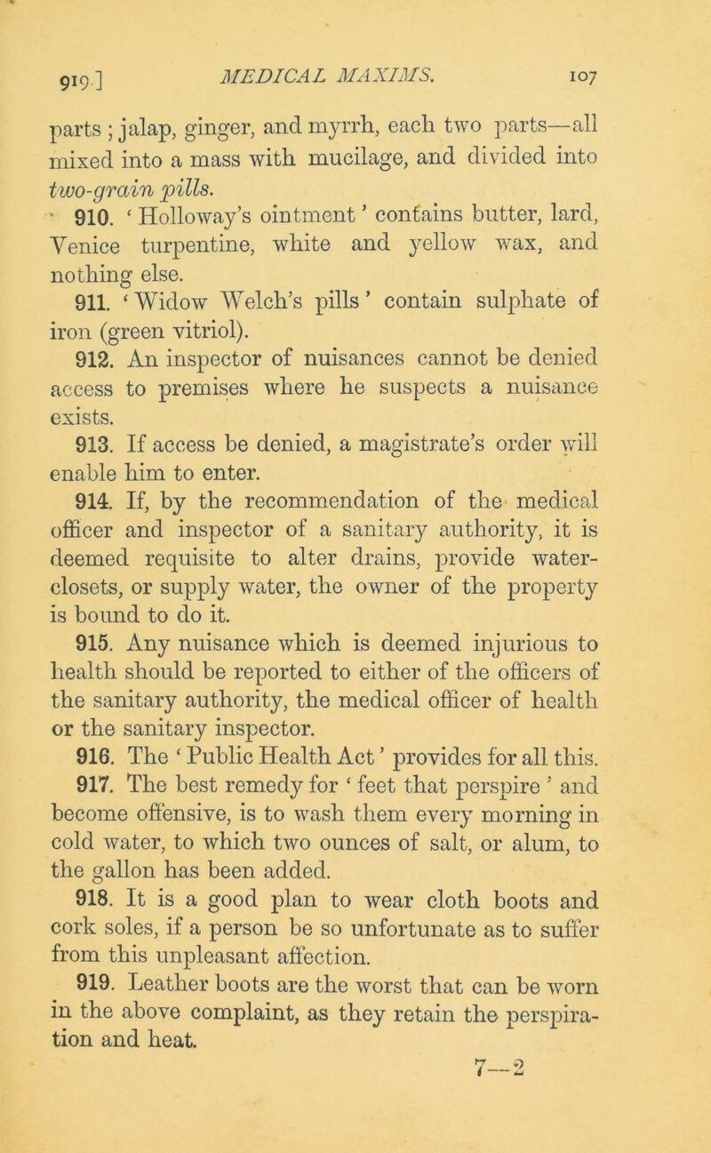 parts ; jalap, ginger, and myrrh, each two parts—all mixed into a mass with mucilage, and divided into two-grain pills. * 910. ‘ Holloway’s ointment ’ contains butter, lard, Venice turpentine, white and yellow wax, and nothing else. 911. ‘ Widow Welch’s pills ’ contain sulphate of iron (green vitriol). 912. An inspector of nuisances cannot be denied access to premises where he suspects a nuisance exists. 913. If access be denied, a magistrate’s order will enable him to enter. 914. If, by the recommendation of the medical officer and inspector of a sanitary authority, it is deemed requisite to alter drains, provide water- closets, or supply water, the owner of the property is bound to do it. 915. Any nuisance which is deemed injurious to health should be reported to either of the officers of the sanitary authority, the medical officer of health or the sanitary inspector. 916. The ‘ Public Health Act ’ provides for all this. 917. The best remedy for ‘ feet that perspire 5 and become offensive, is to wash them every morning in cold water, to which two ounces of salt, or alum, to the gallon has been added. 918. It is a good plan to wear cloth boots and cork soles, if a person be so unfortunate as to suffer from this unpleasant affection. 919. Leather boots are the worst that can be worn in the above complaint, as they retain the perspira- tion and heat.