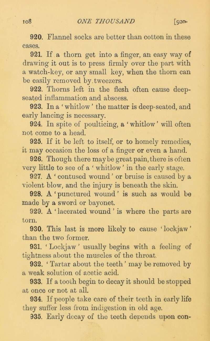 920. Flannel socks are better than cotton in these cases. 921. If a thorn get into a finger, an easy way of drawing it out is to press firmly over the part with a watch-key, or any small key, when the thorn can be easily removed by. tweezers. 922. Thorns left in the flesh often cause deep- seated inflammation and abscess. 923. In a £ whitlow ’ the matter is deep-seated, and early lancing is necessary. 924. In spite of poulticing, a ‘ whitlow ’ will often not come to a head. 925. If it be left to itself, or to homely remedies, it may occasion the loss of a finger or even a hand. 826. Though there maybe great pain, there is often very little to see of a £ whitlow ’ in the early stage. 927. A £ contused wound ’ or bruise is caused by a violent blow, and the injury is beneath the skin. 928. A £ punctured wound ’ is such as would be made by a sword or bayonet. 929. A £ lacerated wound ’ is where the parts are torn. 930. This last is more likely to cause £ lockjaw ’ than the two former. 931. £ Lockjaw 5 usually begins with a feeling of tightness about the muscles of the throat. 932. £ Tartar about the teeth ’ may be removed by a weak solution of acetic acid. 933. If a tooth begin to decay it should be stopped at once or not at all. 934. If people take care of their teeth in early life they suffer less from indigestion in old age. 935. Early decay of the teeth depends upon con-
