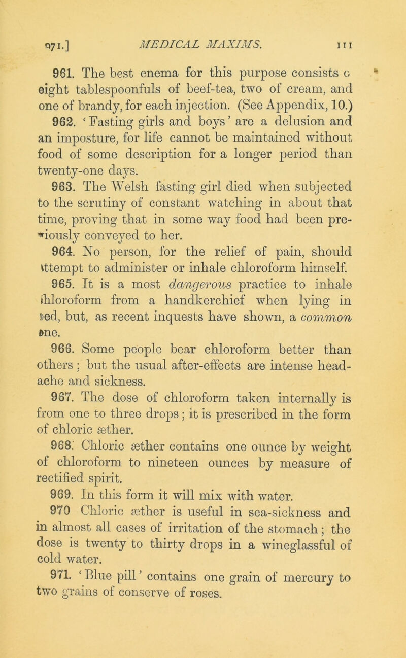 961. The best enema for this purpose consists o eight tablespoonfuls of beef-tea, two of cream, and one of brandy, for each injection. (See Appendix, 10.) 962. ‘ Fasting girls and boys ’ are a delusion and an imposture, for life cannot be maintained without food of some description for a longer period than twenty-one days. 963. The Welsh fasting girl died when subjected to the scrutiny of constant watching in about that time, proving that in some way food had been pre- viously conveyed to her. 964. No person, for the relief of pain, should vttempt to administer or inhale chloroform himself. 965. It is a most dangerous practice to inhale Chloroform from a handkerchief when lying in ned, but, as recent inquests have shown, a common one. 966. Some people bear chloroform better than others ; but the usual after-effects are intense head- ache and sickness. 987. The dose of chloroform taken internally is from one to three drops; it is prescribed in the form of chloric aether. 968. ' Chloric aether contains one ounce by weight of chloroform to nineteen ounces by measure of rectified spirit. 969. In this form it will mix with water. 970 Chloric aether is useful in sea-sickness and in almost all cases of irritation of the stomach; the dose is twenty to thirty drops in a wineglassful of cold water. 971. ‘ Blue pill ’ contains one grain of mercury to two grains of conserve of roses.