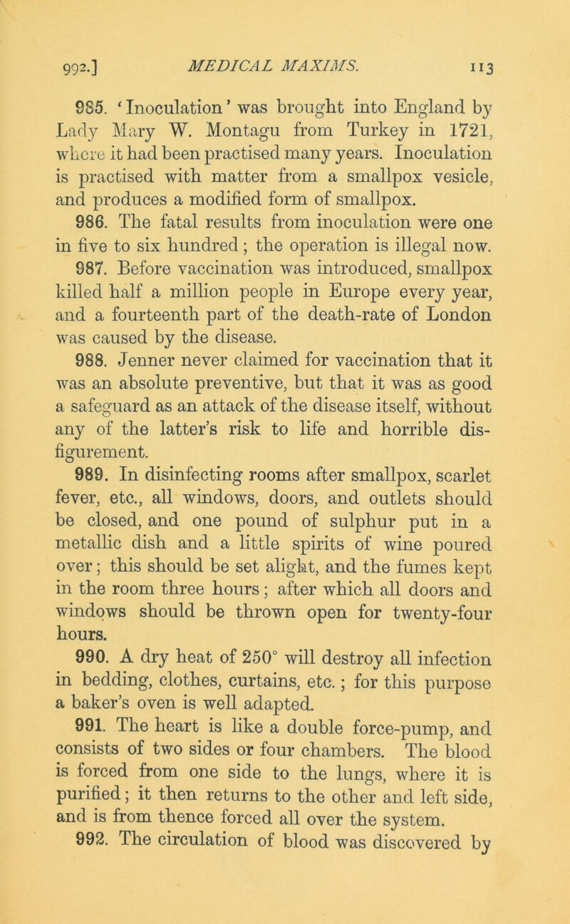 S85. * Inoculation * was brought into England by Lady Mary W. Montagu from Turkey in 1721, where it had been practised many years. Inoculation is practised with matter from a smallpox vesicle, and produces a modified form of smallpox. 986. The fatal results from inoculation were one in five to six hundred ; the operation is illegal now. 987. Before vaccination was introduced, smallpox killed half a million people in Europe every year, and a fourteenth part of the death-rate of London was caused by the disease. 988. Jenner never claimed for vaccination that it was an absolute preventive, but that it was as good a safeguard as an attack of the disease itself, without any of the latter’s risk to life and horrible dis- figurement. 989. In disinfecting rooms after smallpox, scarlet fever, etc., all windows, doors, and outlets should be closed, and one pound of sulphur put in a metallic dish and a little spirits of wine poured over; this should be set alight, and the fumes kept in the room three hours; after which all doors and windows should be thrown open for twenty-four hours. 990. A dry heat of 250° will destroy all infection in bedding, clothes, curtains, etc.; for this purpose a baker’s oven is well adapted. 991. The heart is like a double force-pump, and consists of two sides or four chambers. The blood is forced from one side to the lungs, where it is purified; it then returns to the other and left side, and is from thence forced all over the system. 992. The circulation of blood was discovered by