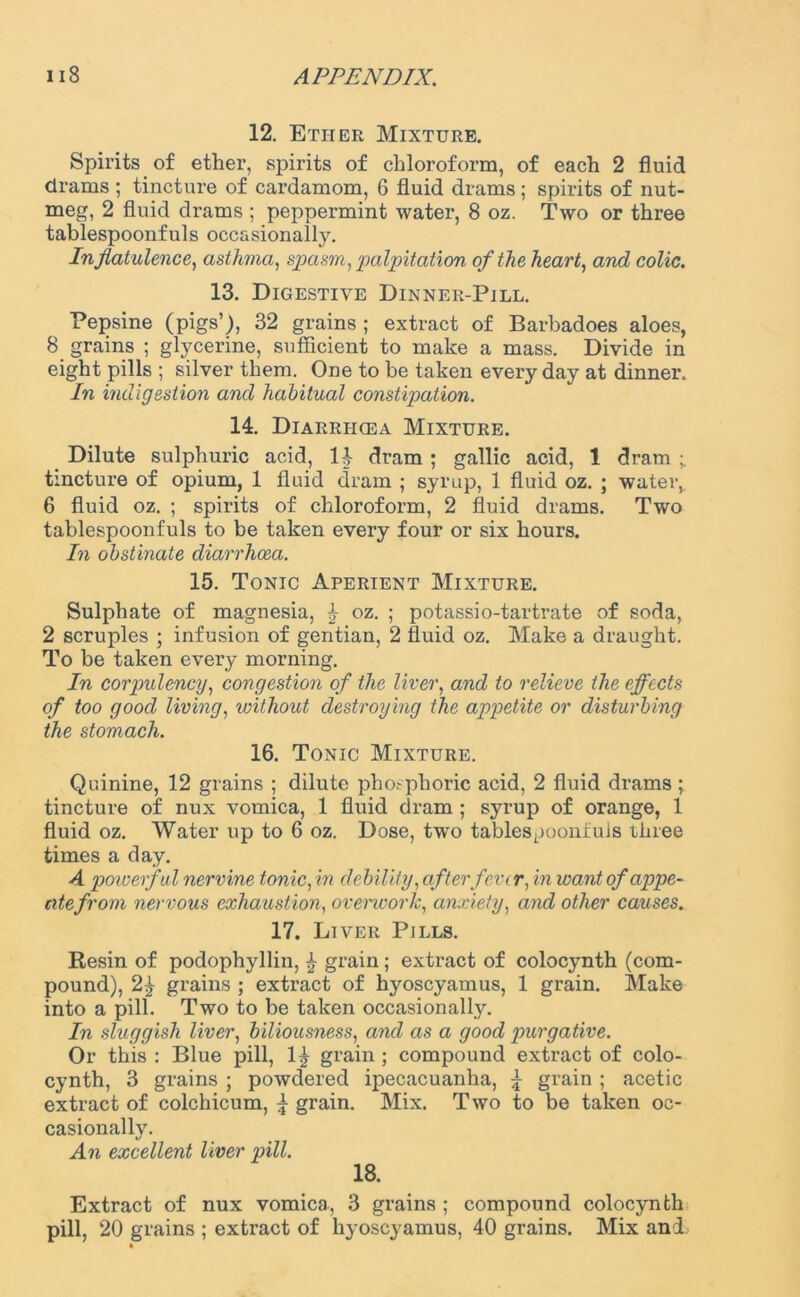 12. Ether Mixture. Spirits of ether, spirits of chloroform, of each 2 fluid drams ; tincture of cardamom, 6 fluid drams; spirits of nut- meg, 2 fluid drams ; peppermint water, 8 oz. Two or three tablespoonfuls occasionally. In flatulence, asthma, sjpasm, palpitation of the heart, and colic. 13. Digestive Dinner-Pill. Pepsine (pigs’), 32 grains ; extract of Barbadoes aloes, 8 grains ; glycerine, sufficient to make a mass. Divide in eight pills ; silver them. One to be taken everyday at dinner. In indigestion and habitual constipation. 14. Diarriicea Mixture. Dilute sulphuric acid, H dram; gallic acid, 1 dram ; tincture of opium, 1 fluid dram ; syrup, 1 fluid oz. ; water,. 6 fluid oz. ; spirits of chloroform, 2 fluid drams. Two tablespoonfuls to be taken every four or six hours. In obstinate diarrhoea. 15. Tonic Aperient Mixture. Sulphate of magnesia, £ oz. ; potassio-tarti’ate of soda, 2 scruples ; infusion of gentian, 2 fluid oz. Make a draught. To be taken every morning. In corpulency, congestion of the liver, and to relieve the effects of too good living, without destroying the appetite or disturbing the stomach. 16. Tonic Mixture. Quinine, 12 grains ; dilute phosphoric acid, 2 fluid drams; tincture of nux vomica, 1 fluid dram ; syrup of orange, 1 fluid oz. Water up to 6 oz. Dose, two tablespoonfuls three times a day. A powerful nervine tonic, in debility, after fever, in want of appe- tite from nervous exhaustion, overwork, anxiety, and other causes. 17. Liver Pills. Resin of podophyllin, £ grain; exti’act of colocynth (com- pound), 2^ grains ; extract of hyoscyamus, 1 grain. Make into a pill. Two to be taken occasionally. In sluggish liver, biliousness, and as a good purgative. Or this : Blue pill, 1^ grain ; compound extract of colo- cynth, 3 grains ; powdered ipecacuanha, \ grain ; acetic extract of colchicum, \ grain. Mix. Two to be taken oc- casionally. An excellent liver pill. 18. Extract of nux vomica, 3 grains ; compound colocynth pill, 20 grains ; extract of hyoscyamus, 40 grains. Mix and