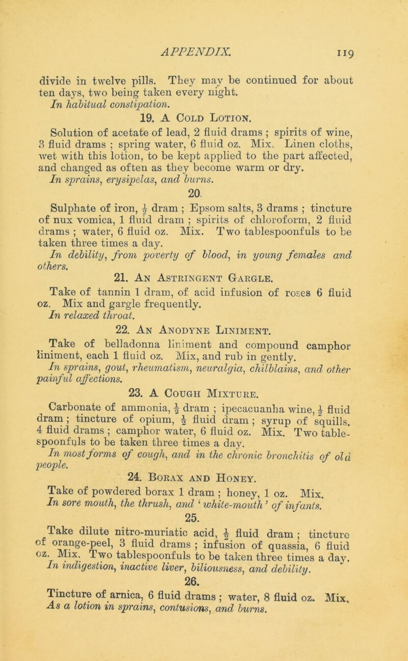 H9 divide in twelve pills. They may be continued for about ten days, two being taken every night. In habitual constipation. 19. A Cold Lotion. Solution of acetate of lead, 2 fluid drams ; spirits of wine, 3 fluid drams ; spring water, 6 fluid oz. Mix. Linen cloths, wet with this lotion, to be kept applied to the part affected, and changed as often as they become warm or dry. In sprains, erysipelas, and burns. 20. Sulphate of iron, £ dram ; Epsom salts, 3 drams ; tincture of nux vomica, 1 fluid dram ; spirits of chloroform, 2 fluid drams ; water, 6 fluid oz. Mix. Two tablespoonfuls to be taken three times a day. In debility, from poverty of blood, in young females and others. 21. An Astringent Gargle. Take of tannin 1 dram, of acid infusion of roses 6 fluid oz. Mix and gargle frequently. In relaxed throat. 22. An Anodyne Liniment. Take of belladonna liniment and compound camphor liniment, each 1 fluid oz. Mix, and rub in gently. In sprains, gout, rheumatism, neuralgia, chilblains, and other painful affections. 23. A Cough Mixture. Carbonate of ammonia, | dram ; ipecacuanha wine, £ fluid dram ; tincture of opium, ^ fluid dram ; syrup of squills. 4 fluid drams ; camphor water, 6 fluid oz. Mix. Two table- spoonfuls to be taken three times a day. In most forms of cough, and in the chronic bronchitis of old people. 24. Borax and Honey. Take of powdered borax 1 dram ; honey, 1 oz. Mix. In sore mouth, the thrush, and 1 white-mouth ’ of infants. 25. lake dilute nitro-muriatic acid, ^ fluid dram ; tincture of orange-peel, 3 fluid drams ; infusion of quassia, 6 fluid oz. Mix. Two tablespoonfuls to be taken thi’ee times a day. In indigestion, inactive liver, biliousness, and debility. 26. Tincture of arnica, 6 fluid drams ; water, 8 fluid oz. Mix. Asa lotion in sprains, contusions, and burns.