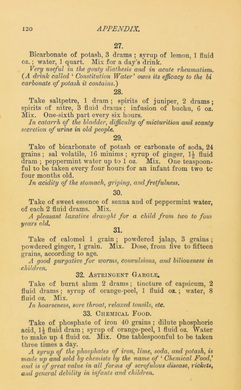 27. Bicarbonate of potash, B drams ; syrup of lemon, 1 fluid oz.; water, 1 quart. Mix for a day’s drink. Very useful in the gouty diathesis and in acute rheumatism. (A drink called 1 Constitution Water ’ owes its efficacy to the hi carbonate of potash it contains.') 28. Take saltpetre, 1 dram ; spirits of juniper, 2 drams; spirits of nitre, 3 fluid drams ; infusion of buchu, 6 oz. Mix. One-sixth part every six hours. In catarrh of the bladder, difficulty of micturition and scanty secretion of urine in old people. 29. Take of bicarbonate of potash or carbonate of soda, 24 grains ; sal volatile, 16 minims ; syrup of ginger, 1|- fluid dram ; peppermint water up to 1 oz. Mix. One teaspoon- ful to be taken every four hours for an infant from two tc four months old. In acidity of the stomach, griping, and fretfulness. 30. Take of sweet essence of senna and of peppermint water, of each 2 fluid drams. Mix. A pleasant laxative draught for a child from two to foui years old. 31. Take of calomel 1 grain ; powdered jalap, 3 grains ; powdered ginger, 1 grain. Mix. Dose, from five to fifteen grains, according to age. A good purgative for worms, convulsions, and biliousness in children. 32. Astringent Gargle. Take of burnt alum 2 drams; tincture of capsicum, 2 fluid drams; syrup of orange-peel, 1 fluid oz.; water, 8 fluid oz. Mix. In hoarseness, sore throat, relaxed tonsils, etc. 33. Chemical Food. Take of phosphate of iron 40 grains ; dilute phosphoric acid, 1^ fluid dram; syrup of orange-peel, 1 fluid oz. Water to make up 4 fluid oz. Mix. One tablespoonful to be taken three times a day. A syrup of the phosphates of iron, lime, soda, and potash, is made up and sold by chemists by the name of 1 Chemical Food ' and is of great value in all forms of scrofulous disease, rickets, and general debility in infants and children.