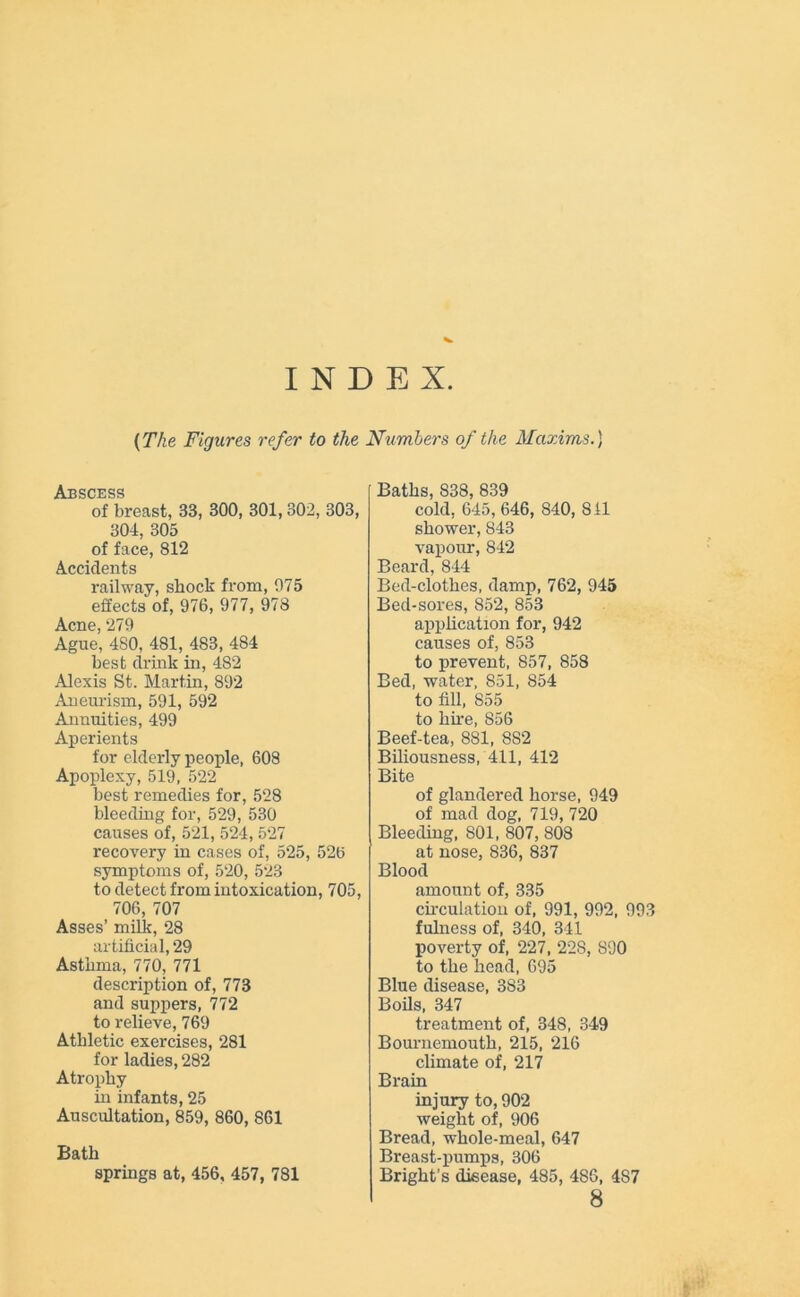 INDEX {The Figures refer to the Numbers of the Maxims.) Abscess of breast, 33, 300, 301, 302, 303, 304, 305 of face, 812 Accidents railway, shock from, 975 effects of, 976, 977, 978 A prip 97Q Ague’ 4S0, 481, 483, 4S4 best drink in, 482 Alexis St. Martin, 892 Aneurism, 591, 592 Annuities, 499 Aperients for elderly people, 608 Apoplexy, 519, 522 best remedies for, 528 bleeding for, 529, 530 causes of, 521, 524, 527 recovery in cases of, 525, 526 symptoms of, 520, 523 to detect from intoxication, 705, 706, 707 Asses’ milk, 28 artificial, 29 Asthma, 770, 771 description of, 773 and suppers, 772 to relieve, 769 Athletic exercises, 281 for ladies, 282 Atrophy in infants, 25 Auscultation, 859, 860, 861 Bath springs at, 456, 457, 781 Baths, 838, 839 cold, 645, 646, 840, 811 shower, 843 vapour, 842 Beard, 844 Bed-clothes, damp, 762, 945 Bed-sores, 852, 853 application for, 942 causes of, 853 to prevent, 857, 858 Bed, water, 851, 854 to fill, 855 to hire, 856 Beef-tea, 881, 8S2 Biliousness, 411, 412 Bite of glandered horse, 949 of mad dog, 719, 720 Bleeding, 801, 807, 808 at nose, 836, 837 Blood amount of, 335 circulation of, 991, 992, 993 fulness of, 340, 341 poverty of, 227, 228, 890 to the head, 695 Blue disease, 383 Boils, 347 treatment of, 348, 349 Bournemouth, 215, 216 climate of, 217 Brain injury to, 902 weight of, 906 Bread, whole-meal, 647 Breast-pumps, 306 Bright’s disease, 485, 486, 487