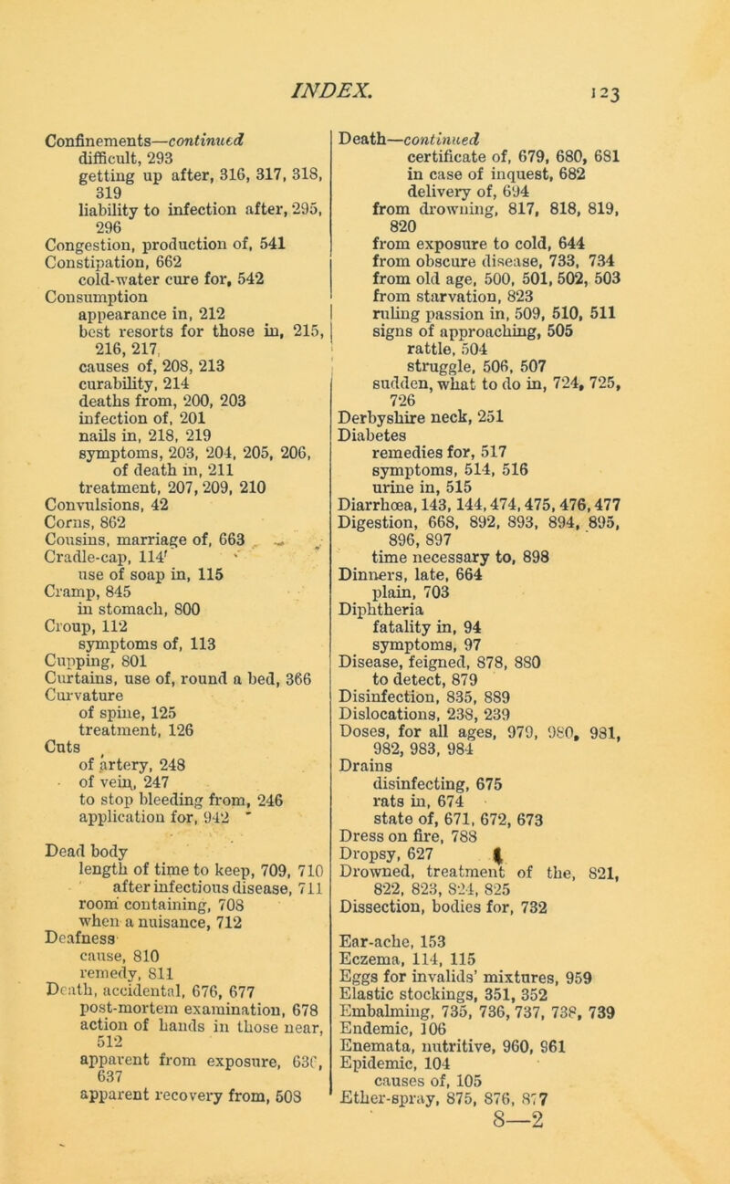 Confinements—continued difficult, 293 getting up after, 316, 317, 318, 319 liability to infection after, 295, 296 Congestion, production of, 541 Constipation, 662 cold-water cure for, 542 Consumption appearance in, 212 best resorts for those in, 215, 216, 217, causes of, 208, 213 curability, 214 deaths from, 200, 203 infection of, 201 nails in, 218, 219 symptoms, 203, 204, 205, 206, of death in, 211 treatment, 207, 209, 210 Convulsions, 42 Corns, 862 Cousins, marriage of, 663 Cradle-cap, 114' use of soap in, 115 Cramp, 845 in stomach, 800 Croup, 112 symptoms of, 113 Cupping, 801 Curtains, use of, round a bed, 366 Curvature of spine, 125 treatment, 126 Cuts of artery, 248 of vein, 247 to stop bleeding from, 246 application for, 942 * Dead body length of time to keep, 709, 710 after infectious disease, 711 room containing, 708 when a nuisance, 712 Deafness cause, 810 remedy, 811 Death, accidental, 676, 677 post-mortem examination, 678 action of hands in those near, 512 apparent from exposure, 630, 637 apparent recovery from, 503 Death—continued certificate of, 679, 680, 681 in case of inquest, 682 delivery of, 694 from drowning, 817, 818, 819, 820 from exposure to cold, 644 from obscure disease, 733, 734 from old age, 500, 501, 502, 503 from starvation, 823 ruling passion in, 509, 510, 511 signs of approaching, 505 rattle, 504 struggle, 506, 507 sudden, what to do in, 724, 725, 726 Derbyshire neck, 251 Diabetes remedies for, 517 symptoms, 514, 516 urine in, 515 Diarrhoea, 143,144,474,475, 476,477 Digestion, 668, 892, 893, 894, 895, 896, S97 time necessary to, 898 Dinners, late, 664 plain, 703 Diphtheria fatality in, 94 symptoms, 97 Disease, feigned, 878, 880 to detect, 879 Disinfection, 835, 889 Dislocations, 238, 239 Doses, for all ages, 979, 980, 931, 982, 9S3, 984 Drains disinfecting, 675 rats in, 674 state of, 671, 672, 673 Dress on fire, 788 Dropsy, 627 | Drowned, treatment of the, 821, 822, 823, 824, 825 Dissection, bodies for, 732 Ear-ache, 153 Eczema, 114, 115 Eggs for invalids’ mixtures, 959 Elastic stockings, 351, 352 Embalming, 735, 736, 737, 738, 739 Endemic, 106 Enemata, nutritive, 960, 961 Epidemic, 104 causes of, 105 Ether-spray, 875, 876, 877 8—2