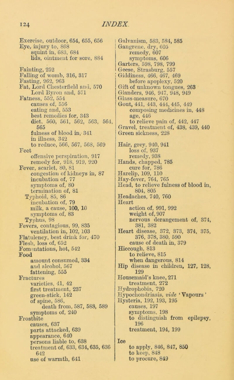 Exercise, outdoor, 654, 655, 656 Eye, injury to, S68 squint in, 6S3, 684 lids, ointment for sore, 884 Fainting, 252 Falling of womb, 316, 317 Fasting, 962, 963 Fat, Lord Chesterfield and, 570 Lord Byron and, 571 Fatness, 552, 554 causes of, 556 eating and, 553 best remedies for, 343 diet, 560, 561, 562, 563, 561, 565 fulness of blood in, 341 in illness, 342 to reduce, 566, 567, 568, 569 Feet offensive perspiration, 917 remedy for, 918, 919, 920 Fever, scarlet, 80, 81 congestion of kidneys in, 87 incubation of, 77 symptoms of, 80 termination of, 81 Typhoid, 85, 86 incubation of, 79 milk, a cause, 100, 10 symptoms of, 83 Typhus, 98 Fevers, contagious, 99, 835 ventilation in, 102, 103 Flatulency, best drink for, 470 Flesh, loss of, 652 Fomentations, hot, 542 Food amount consumed, 334 and alcohol, 567 fattening, 555 Fractures varieties, 41, 42 first treatment, 237 green-stick, 142 of spine, 586, death from, 587, 583, 589 symptoms of, 240 Frostbite causes, 637 parts attacked, 639 appearance, 640 persons liable to, 638 treatment of, 633, 634,635, 636 642 use of warmth, 641 i Galvanism, 583, 584, 585 Gangrene, dry, 605 remedy, 607 symptoms, 606 Garters, 598, 798, 799 Geese, Strasburg, 557 Giddiness, 466, 467, 469 before apoplexy, 520 Gift of unknown tongues, 263 Glanders, 946, 947, 948, 949 Glass-measure, 670 Gout, 441, 443, 444, 445, 449 composing medicines in, 448 age, 446 to relieve pain of, 442, 447 Gravel, treatment of, 438, 439, 440 Green sickness, 228 Hair, grey, 940, 941 loss of, 937 remedy, 938 Hands, chapped, 785 cure for, 786 Harelip, 109, 110 Hay-fever, 764, 765 Head, to relieve fulness of blood in, 804, 805 Headaches, 740, 760 Heart action of, 991, 992 weight of, 907 nervous derangement of, 374, 381, 382 Heart disease, 372, 373, 374, 375, 376, 378, 380, 590 cause of death in, 379 Hiccough, 813 to relieve, 815 when dangerous, 814 Hip disease in children, 127, 128, 129 Housemaid’s knee, 271 treatment, 272 Hydrophobia, 720 Hypochondriasis, vide ‘ Vapours ’ Hysteria, 192, 193, 195 causes, 197 symptoms, 198 to distinguish from epilepsy, 196 treatment, 194, 199 Ice to apply, 846, 847, 850 to keep, 848 to procure, 849