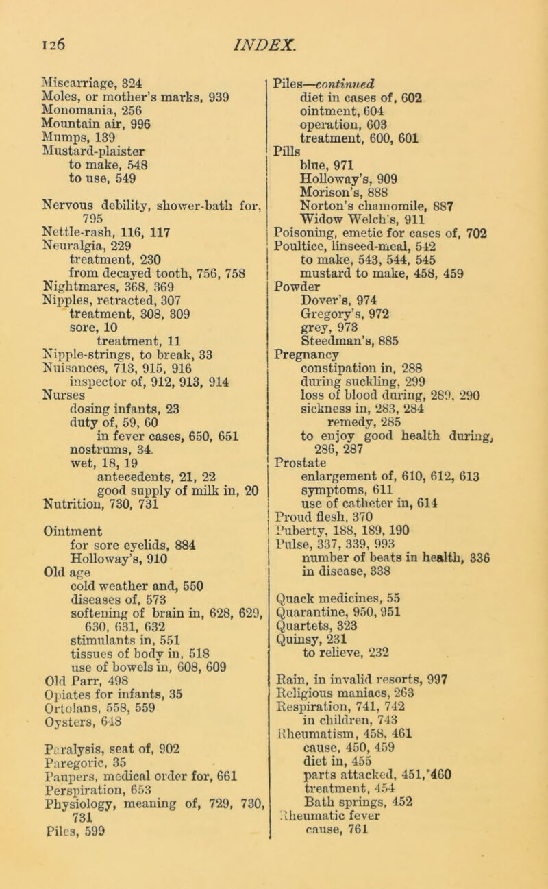 Miscarriage, 324 Moles, or mother’s marks, 939 Monomania, 256 Mountain air, 996 Mumps, 139 Mustard-plaister to make, 548 to use, 549 Nervous debility, shower-bath for, 795 Nettle-rash, 116, 117 Neuralgia, 229 treatment, 230 from decayed tooth, 756, 758 Nightmares, 368, 369 Nipples, retracted, 307 treatment, 308, 309 sore, 10 treatment, 11 Nipple-strings, to break, 33 Nuisances, 713, 915, 916 inspector of, 912, 913, 914 Nurses dosing infants, 23 duty of, 59, 60 in fever cases, 650, 651 nostrums, 34. wet, 18, 19 antecedents, 21, 22 good supply of milk in, Nutrition, 730, 731 Ointment for sore eyelids, 884 Holloway’s, 910 Old age cold weather and, 550 diseases of, 573 softening of brain in, 628, 629, 630, 631, 632 stimulants in, 551 tissues of body in, 518 use of bowels in, 608, 609 Old Parr, 498 Opiates for infants, 35 Ortolans, 558, 559 Oysters, 618 Paralysis, seat of, 902 Paregoric, 35 Paupers, medical order for, 661 Perspiration, 653 Physiology, meaning of, 729, 730, 731 Piles, 599 Piles—continued diet in cases of, 602 ointment, 604 operation, 603 treatment, 600, 601 Pills blue, 971 Holloway’s, 909 Morison’s, 888 Norton’s chamomile, 8S7 Widow Welch's, 911 Poisonhig, emetic for cases of, 702 Poultice, linseed-meal, 542 to make, 543, 544, 545 mustard to make, 458, 459 Powder Dover’s, 974 Gregory’s, 972 grey, 973 Steedman’s, 885 Pregnancy constipation in, 288 during suckling, 299 loss of blood during, 289, 290 sickness in, 283, 284 remedy, 285 to enjoy good health during, 286, 287 j Prostate enlargement of, 610, 612, 613 20 | symptoms, 611 use of catheter in, 614 | Proud flesh, 370 I Puberty, 188, 189,190 Pulse, 337, 339, 993 number of beats in health, 336 in disease, 338 Quack medicines, 55 Quarantine, 950, 951 Quartets, 323 Quinsy, 231 to relieve, 232 Pain, in invalid resorts, 997 Religious maniacs, 263 Respiration, 741, 742 in children, 743 Rheumatism, 458, 461 cause, 450,459 diet in, 455 parts attacked, 451,'460 treatment, 454 Bath springs, 452 Rheumatic fever cause, 761