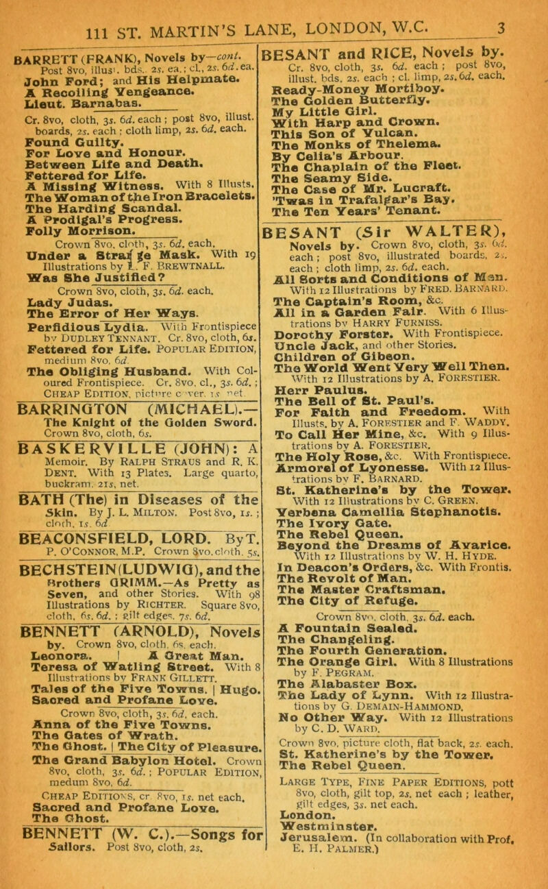 BARRETT (FRANK), Novels by—cont. Post 8vo, illus'. bds. 25. ea.; cl., 2s. oa.ea. John Ford; and His Helpmate. A Recoiling Vengeance. Lieut. Barnabas. Cr. 8vo, cloth, 35. 6d. each ; post 8vo, illust. boards, 25. each ; cloth limp, 25. 6d. each. Found Guilty. For Love and Honour. Between Life and Death. Fettered for Life. A Missing Witness. With 8 Illusts. The Woman of the Iron Bracelets. The Harding Scandal. A Prodigal’s Progress. Folly Morrison. Crown 8vo. cloth, 35. 6d. each. Under a Stratj *e Mask. With 19 Illustrations by I. F. BreWTNALL. Was She Justified? Crown 8vo, cloth, 35. 6d. each. Lady Judas. The Error of Her Ways. Perfidious Lydia. With Frontispiece bv Dudley Tennant. Cr. 8vo, cloth, 6r. Fettered for Life. Popular Edition, medium 8vo. 6d. The Obliging Husband. With Col- oured Frontispiece. Cr. 8vo, cl., 35. 6d. ; Cheap Edition, picture c ver. 15 net BARRINGTON (MICHAEL).— The Knight of the Golden Sword. Crown 8vo, cloth, 6s. BASKERVILLE (JOHN): A Memoir. By Ralph Straus and R. K. Dent. With 13 Plates. Large quarto, buckram. 21 s, net. BATH (The) in Diseases of the Skin. By J. L. Milton. PostSvo, u.; clorh. is. 6d BEACONSFIELD, LORD. ByT. P. O’Connor, M.P. Crown ^vo.cloth. 5s. BECHSTEIN(LUDWIG), andthe Hrothera GRIMM.—As Pretty as Seven, and other Stories. With 98 Illustrations by Richter. Square Svo, cloth, 6s. 6d. ; cilt edges. 7s. 6d. BESANT and RICE, Novels by. Cr. 8vo, cloth, 35. 6d. each ; post 8vo, illust. bds. 25. each ; cl. limp, 25.6d. each. Ready-Money Mortiboy. The Golden Butterfly. My Little Girl. With Harp and Crown. This Son of Vulcan. The Monks of Thelema. By Celia’s Arbour. The Chaplain of the Fleet. The Seamy Side. The Case of Mr. Lucraft. ’Twas in Trafalgar’s Bay. The Ten Years’ Tenant. BESANT (Sir WALTER), Novels by. Crown 8vo, cloth, 35. 6d. each; post 8vo, illustrated boards, 2;. each ; cloth limp, 25. 6d. each. All 8orts and Conditions of Man. With 12 Illustrations by Fred. Barnard. The Captain’s Room, &c. All in a Garden Fair. With 6 Illus- trations bv Harry Furniss. Dorothy Forster. With Frontispiece. Uncle Jack, and other Stories. Children of Gibeon. The World Went Very Well Then. With 12 Illustrations by A. FORESTIER. Herr Paulus. The Bell of St. Paul’s. For Faith and Freedom. With Illusts. by A. Forf.stier and F. Waddy. To Call Her Mine, &c. With 9 Illus- trations bv A. FORESTIER. The Holy Rose, See. With Frontispiece. Armorelof Lyonesse. With 12 Illus- trations by F. Barnard. St. Katherine’s by the Tower. With 12 Illustrations by C. Green. Verbena Camellia Stephanotis. The Ivory Cate. The Rebel Queen. Beyond the Dreams of Avarice. With i7 Illustrations by W. H. Hyde. In Deacon’s Orders, &c. With Frontis. The Revolt of Man. The Master Craftsman. The City of Refuge. Crown 8vn, cloth. 35. 6d. each. BENNETT (ARNOLD), Novels by. Crown 8vo, cloth. 6s. each. Leonora. ! A Great Man. Teresa of Watling Street. With 8 Illustrations bv Frank Gillett. Tales of the Five Towns. | Hugo. Sacred and Profane Love. Crown 8vo, cloth, 35. 6d. each. Anna of the Five Towns. The Oates of Wrath. The Ghost. | The City of Pleasure. The Grand Babylon Hotel. Crown 8vo, cloth, 35. 6d.; Popular Edition, medum Svo, 6d. Cheap Editions, cr 8vo, 15. net each. Sacred and Profane Love. The Ghost. BENNETT (W. C.).- Songs for Sailors. Post Svo, cloth, 2s. A Fountain Sealed. The Changeling. The Fourth Generation. The Orange Girl. With 8 Illustrations by F. Pegram. The Alabaster Box. The Lady of Lynn. With 12 Illustra- tions by G. Demain-Hammond. No Other Way. With 12 Illustrations by C. D. Wartl Crown 8vo. picture cloth, flat back, 25. each. St. Katherine’s by the Tower. The Rebel Queen. Large Type, Fine Paper Editions, pott 8vo, cloth, gilt top, 25. net each ; leather, gilt edges, 3s. net each. London. Westminster. Jerusalem. (In collaboration with Prof, F. H. Palmer.)