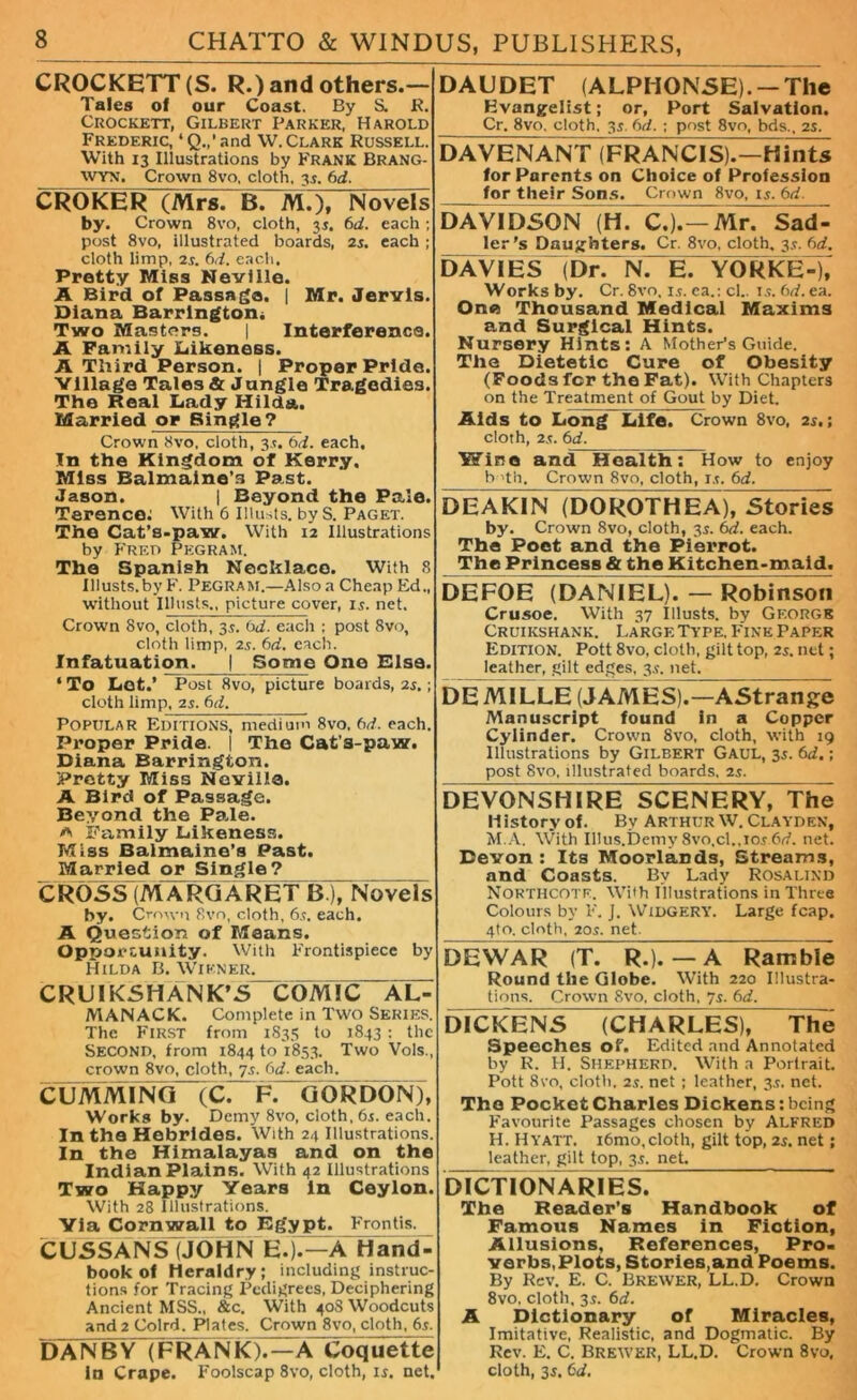 CROCKETT (S. R.) and others.— Tales of our Coast. By S. R. Crockett, Gilbert Parker, Harold Frederic, ‘Q.,'and W. Clark Russell. With 13 Illustrations by FRANK BRANG- WYN. Crown 8vo, cloth. 35. (id. CROKER (Mrs. B. M.), Novels by. Crown 8vo, cloth, 35. 6d. each ; post 8vo, illustrated boards, 25. each ; cloth limp, 2s. (id. each. Pretty Miss Neville. A Bird of Passage. | Mr. Jervis. Diana Barrington* Two Masters. | Interference. A Family Likeness. A Third Person. | Proper Pride. Village Tales & Jangle Tragedies. The Real Lady Hilda. Married or Single? Crown 8vo, cloth, 3.?. 6d. each. In the Kingdom of Kerry, Miss Balmaine's Past. Jason. | Beyond the Pale. Terence: With 6 Illusts. by S. Paget. The Cat’s-paw. With 12 Illustrations by Fred Pegram. The Spanish Necklace. With 8 Illusts.byF. Pegram.—Also a Cheap Ed., without Illusts., picture cover, is. net. Crown 8vo, cloth, 3.5. 0d. each ; post 8vo, cloth limp, 25. 6d. each. Infatuation. | Some One Rise. ‘ To Lot.’ Post 8vo, picture boards, 25.; cloth limp, 2j. (id. Popular Editions, medium 8vo, (id. each. Proper Pride. | The Cat’s-paw. Diana Barrington. Pretty Miss Neville. A Bird of Passage. Beyond the Pale. a Family Likeness. Miss Baimaine’s Past. Married or Single? CROSS (MARGARET B ), Novels by- Crown 8vn, cloth, 65. each. A Qu estion of Means. Opportunity. With Frontispiece by Hilda B. Wiener. CRUIKSHANK’S COMIC AL- MANACK. Complete in Two Series. The First from 1835 to 1843 : the Second, from 1844 to 1853. Two Vols., crown 8vo, cloth, 75. 6d. each. CUMMING (C. F. GORDON), Works by. Demy 8vo, cloth, 65. each. In the Hebrides. With 24 Illustrations. In the Himalayas and on the Indian Plains. With 42 Illustrations Two Happy Years in Ceylon. With 28 Illustrations. Yla Cornwall to Egypt. Frontis. CU5SANS (JOHN E.).—A Hand- book of Heraldry; including instruc- tions for Tracing Pedigrees, Deciphering Ancient MSS., &c. With 408 Woodcuts and 2 Colrd. Plates. Crown 8vo, cloth, 65. DANBY (FRANK).—A Coquette In Crape. Foolscap 8vo, cloth, 15. net. DAUDET (ALPHONSE). — The Evangelist; or. Port Salvation. Cr, 8vo. cloth, 35. fid. ; post 8vo, bds., 25. DAVENANTTfRANCIS).—H hits for Parents on Choice of Profession for their Sons. Crown 8vo, 15. 6d. DAVIDSON (H. C.).--Mr. Sad- ler’s Daughters. Cr. 8vo, cloth, 35. fid. DAVIES (DrTN. E. YORKE-), Works by. Cr. 8vo, 15. ea.: cl.. 15. bd. ea. One Thousand Medical Maxims and Surgical Hints. Nursery Hints: A Mother’s Guide. The Dietetic Cure of Obesity (Foods fer the Fat). With Chapters on the Treatment of Gout by Diet. Aids to Long Life. Crown 8vo, 25.; cloth, 25. bd. Wine and Health: How to enjoy b 'th. Crown 8vo, cloth, 15. bd. DEAKIN (DOROTHEA), Stories by. Crown 8vo, cloth, 3s. bd. each. The Poet and the Pierrot. The Princess & the Kitchen-maid. DEFOE (DANIEL). — Robinson Crusoe. With 37 Illusts. by George Cruikshank. Large Type. Fine Paper Edition. Pott 8vo, cloth, gilt top, 25. net; leather, gilt edges, 35. net. DEMILLE (JAMES).—AStrange Manuscript found in a Copper Cylinder. Crown 8vo, cloth, with 19 Illustrations by Gilbert Gaul, 35. bd.; post 8vo, illustrated boards. 25. DEVONSHIRE SCENERY, The li istory of. By Arthur W. Clayden, M.A. With Illus.Demy 8vo.cl.,i05bd. net. Devon: Its Moorlands, Streams, and Coasts. By Lady Rosalind Northcotf. With Illustrations in Three Colours by F. J. Widgery-. Large fcap. 4to. cloth, 205. net. DEWAR (T. R.). — A Ramble Round the Globe. With 220 Illustra- tions. Crown 8vo, cloth. 75. bd. DICKENS (CHARLES), The Speeches of. Edited and Annotated by R. H. Shepherd. With a Portrait. Pott 8vo, cloth, 25. net ; leather, 35. net. The Pocket Charles Dickens: being Favourite Passages chosen by Alfred H. Hyatt. i6mo,cloth, gilt top, 25. net; leather, gilt top, 35. net. DICTIONARIES. The Reader’s Handbook of Famous Names in Fiction, Allusions, References, Pro- verbs,Plots, Stories,and Poems. By Rev. E. C. Brewer, LL.D. Crown 8vo, cloth. 35. bd. A Dictionary of Miracles, Imitative, Realistic, and Dogmatic. By Rev. E. C. Brewer, LL.D. Crown 8vo, cloth, 35. bd.