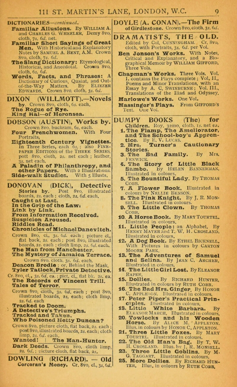 DICTIO N A R1B S—continued. Familiar Allusions. Ey William A. and Charles G. Wheeler. Demy 8vo, cloth, 7s. 6d. net. Familiar Short Sayings of Great Men. With Historicaland Explanatory Notes by Samuel A. Bent, A.M. Crown 8vo, cloth, 7s. 6d. The SlangDictionary: Etymological, Historical, and Anecdotal. Crown Svo, cloth, 6s. 6d. Words, Facts, and Phrases: A Dictionary of Curious, Quaint, and Out- of-the-Way Matters. By Eliezer Edwards. Crown 8vo, cloth, 3s. 6d. DIXON (WILLMOTT).—Novels by. Crown 8vo, cloth, 6s. each. The Rogue of Rye. King Hal—of Heronsoa. DOBSON (AUSTIN), Works by. Crown 8vo. buckram, 6s. each. Four Frenchwomen. With Four Portraits. Eighteenth Century Vignettes. In Three Series, each 65. ; also Fine- paper Editions of the Three Series, pott 8vo, cloth, 2s. net each ; leather, 3s. net each. A Paladin of Philanthropy, and other Papers. With 2 Illustrations. Side-walk Studies. With 5 Illusts. DONOVAN (DICK), Detective Stories by. Post Svo, illustrated boards, 2s. each ; cloth, 2s. 6d. each. Caught at Last. In the Grip of the Law: Link by Link. From Information Received. Suspicion Aroused, Riddles Read. Chronicles of MichaelDanevitch. Crown Svo, cl., 3s. bd. each ; picture cl., flat back, 25. each ; post Svo, illustrated boards, 2.?. each ; cloth limp, 25. 6d.each. The Man from Manchester. The Mystery of Jamaica Terrace. Crown Svo. cloth, 35. bd. each. Deacon Brodie ; or, Behind the Mask. Tyler Tatlock, Private Detective. Cr. Svo, cl., 35. 6d. ea. ; pict. cl., flat bk. 25. ea. The Records of Vincent Trill. Tales of Terror, Crown Svo, cloth, 35. 6d. each ; post Svo, illustrated boards, 2s. each; cloth limp, 25. 6d. each Tracked to Doom. ' A Detective’s Triumphs. Tracked and Taken. Who Poisoned Hetty Duncan? Crown Svo, picture cloth, Hat back, 25. each ; post Svo, illustrated boards, 25. each; cloth limp, 25. bd. each. Wanted 1 I The Man-Hunter. Dark Deeds. Crown Svo, cloth limp, 25, 61 /.; picture cloth, flat back, 25. DOWLING (RICHARD)7^0Id Corcoran’s Money, Cr. 8vo, cl., 35. bd. DOYLE (A. CONAN).—The Firm of Girdlestone. Crown 8vo,cloth, 35. bd. DRAMATISTS, THE OLD. Edited by Col. Cunningham. Cr. 8vo, cloth, with Portraits, 35. bd. per Vol. Ben Jonson’s Works. With Notes, Critical and Explanatory, and a Bio- graphical Memoir by WILLIAM GIFFORD. Three Vols. Chapman’s Works. Three Vols. Vol. 1. contains the Plays complete ; Vol. II„ Poems and Minor Translations, with an Essay by A. C. Swinburne; Vol. III., Translations of the Iliad and Odyssey. Marlowe’s Works. One Vol. Massinger’s Plays. From Gifford s Text. One Vol. DUMPY BOOKS (The) for Children. Roy. 321110, cloth, 15. net ea. 1. The Flamp, The Ameliorator, and The School-boy’s Appren- tice. By E. V. Lucas. 2. Mrs. Turner’s Cautionary Stories. 3. The Bad Family. By Mrs. Fenwick. 5. The Story of Little Black Sambo. By Helen Bannerman. Illustrated in colours. 5. The Bountiful Lady. Ey Thomas Cobb. 7. A Flower Book. Illustrated in colours by Nellie Benson. 8. The Pink Knight. By J. R. Mon- sell. Illustrated in colours. 9. The Little Clown. By Thomas Cobb. 10. A Horse Book. By MaryTourtel. Illustrated in colours. 11. Little People: an Alphabet. By Henry Mayer and T. W. H. Crosi.and. Illustrated in colours. 12. A Dog Book. By Ethel Bicknkll. With Pictures in colours by Carton Moore Park. 13. The Adventures of Samuel and Selina. By Jean C. Archer. Illustrated in colours. 14. The Little Girl Lost. By Eleanor Raper. 15. Dollies. By Richard Hunter. Illustrated in colours by Ruth Cobb. 16. The Bad Mrs. Ginger. By Honor C. Apple 1 on. Illustrated in colours. 17. Peter Piper’s Practical Prin- ciples. Illustrated in colours. 13. Little White Barbara. By Eleanor March. Illustrated in colours. 20. Towlocks and hia Wooden Horse. By Alice M. ' Appleton. Illus. in colours by Honor C. Appleton. 21. Three Little Foxes. By Mary Tourtel. Illustrated in colours. 22. The Old Man’s Bag. By T. W. H. Crosland. illus. bv J. R. Monsell. 23. Three Little Goblins. By M. G. Taggart. Illustrated in colours. 25. More Dollies. By Richard Hun- ter. Illus. in colours by Ruth Cobb,