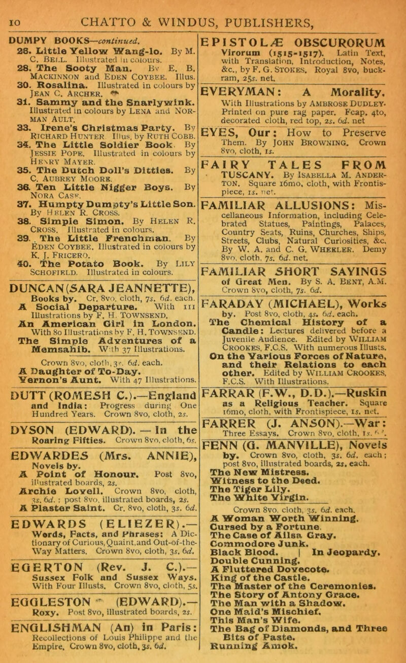 DUMPY BOOKS—continued.. 28. Little Yellow Wang-lo. By M. C. Bell. Illustrated in colours. 28. The Sooty Man. Bv E. B. MACKINNON and Eden Coybee. Illus. 30. Rosalina. Illustrated in colours by Jean C. Archer. 31. Sammy and the Snarlywink. Illustrated in colours by Lena and Nor- man Ault. 33. Irene’s Christmas Party. By Richard Hunter Illus. by Ruth Cobb. 34. The Little Soldier Book By Jessie Pope. Illustrated in colours by Henry Mayer. 35. The Dutch Doll’s Ditties. By C. Aubrey Moore. 36. Ten Little Nigger Boys. By Nora Case. 37. Humpty Dumjoty’s Little Son. By Helen R. Cross. 38. Simple Simon. By Helen R. Cross. Illustrated in colours. 39. . The Little Frenchman. By Eden Coybee. Illustrated in colours by K. J. Fricero. 40. The Potato Book. By Lily Schofield. Illustrated in colours. DUNCAN (SARA JEANNETTE), Books by. Cr. 8vo, cloth, 75. 6d. each. A Social Departure. With 111 Illustrations by F. H. Townsend. An American Girl in London. With 80 Illustrations by F. H. Townsend. The Simple Adventures of a Memsahib. W th 37 Illustrations. Crown 8vo, cloth,3^. 6d. each. A Daughter of To-Day. Yernon’s Aunt. With 47 Illustrations. DUTT(ROMESH C.).—England and India: Progress during One Hundred Years. Crown 8vo, cloth, 2s. DYSON (EDWARD). — In” the Roaring Fifties. Crown 8vo, cloth. 6s. EDVVARDES (Mrs. ANNIE), Novels by. A Point of Honour. Post 8vo, illustrated boards, 2s. Archie Lovell. Crown 8vo, cloth, 3s. 6d. : post 8vo, illustrated boards, 2s. A Plaster Saint. Cr. 8vo, cloth, 35. 6d. EDWARDS ( E LIEZER).— Words, Facts, and Phrases: A Dic- tionary of Curious,Quaint,and Out-of-the- Way Matters. Crown 8vo, cloth, 3$. 6d. EGERTON (Rev. J. C. )7^ Sussex Folk and Sussex Ways. With Four Illusts. Crown 8vo, cloth, 55. EGGLESTON ' (EDWARD).— Roxy. Post 8vo, illustrated boards, 2f. ENGLISHMAN (An) irTparisT Recollections of Louis Philippe and the Empire, Crown 8vo, cloth, 3r. bd. E PISTOL/E OBSCURORUM Virorum (1515-1517). Latin Text, with Translation, Introduction, Notes, &c., by F. G. Stokes. Royal 8vo, buck- ram, 2gf. net Everyman! a Morality! With Illustrations by Ambrose Dudley* Printed on pure rag paper. Fcap. 4to, decorated cloth, red top, 2s. bd. net EYES, Our: How to Preserve Them. By JOHN BROWNING. Crown 8vo, cloth, if. FA IRY TALES FROM TUSCANY. By Isabella M. Ander- TON. Square i6mo, cloth, with Frontis- piece, if. net. FAMILIAR ALLUSIONS: Mis- cellaneous Information, including Cele- brated Statues, Paintings, Palaces, Country Seats, Ruins, Churches, Ships, Streets, Clubs, Natural Curiosities, &c. By W. A. and C. G. Wheeler. Demy 8vo, cloth, 7f. bd. net. FAMILIAR SHORT SAYINGS of Great Men. By S. A. Bent, A.M. Crown 8vo, cloth, 7f. bd. FARADAY (MICHAEL), Works by* Post 8vo, cloth, qf. 6d. each. The Chemical History of a Candle: Lectures delivered before a Juvenile Audience. Edited by William Crookes. F.C.S. With numerous Illusts. On the Various Forces of Nature, and their Relations to each other. Edited by William Crookes, F.C.S. With Illustrations. FARRAR (F.W., D.07).—Ruskin as a Religious Teacher. Square i6mo, cloth, with Frontispiece, if. net. FARRER (J. ANSON).—WaF: Three Essays. Crown 8vo, cloth, i.v. f' ’. FENN (G. AlANVILLE), Novels by. Crown 8vo, cloth, 3s. bd. each; post 8vo, illustrated boards, 2f. each. The New Mistress. Witness to the Deed. The Tiger Lily. The White Virgin. Crown 8vo. cloth, 3f. bd. each. A Woman Worth Winning. Cursed by a Fortune. The Case of Alisa Gray. Commodore Junk. Black Blood. | In Jeopardy. Double Cunning. A Fluttered Dovecote. King of the Castle. The Master of the Ceremonies. The Story of Antony Grace. The Man with a Shadow. One Maid’s Mischief. This Man s Wife. The Bag of Diamonds, and Three Bits of Paste. Running Amok.
