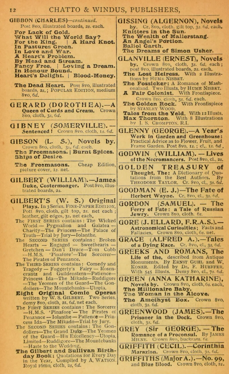 GIBBON (CMARLES)— continued. Post 8vo, illustrated boards, 2s. each. For Lack of Gold. V/hat Will the World Say? For the King’. | A Hard Knot. In Pastures Green. In Love and Y/ar. A Heart’s Problem. By Mead and Stream. Fancy Free. | Loving a Dream. In Honour Bound. Heart’s Delight. | Blood-Money. The Dead Heart. Post 8vo, illustrated boards, 25.; POPULAR Edition, medium 8vo, 6d. GERARD (DOROTH EA).— A Queen of Curds and Cream. Crown 8vo, cloth, 3.;. 6d. QIBNEY (SOMERVILLE).— Sentenced ! Crown 8vo. cloth, is. fid. GIBSON (L. 5.), Novels by. Crown 8vo, cloth, 3s. fid. each. The Freemasons. | Burnt Spices. Ships of Desire. The Freemasons. Cheap Edition, picture cover, 15. net. GILBERT (WILLIAM).—James Duke, Costermonger. Post8vo, illus- trated boards, 2s. GILBERT’S (W. S.) Original Plays. In 3 Series, Fine-Paper Edition, Pott 8vo, cloth, gilt top, 2 s. net each ; leather, gilt edges, 35. net each. The First Series contains: The Wicked World — Pygmalion and Galatea — Charity—The Princess—The Palace of Truth—Trial by Jury—Iolanthe. The Second Series contains: Broken Hearts — Engaged — Sweethearts — Gretclien — Dan'l Druce—Tom Cobb —H.M.S. ‘Pinafore’—The Sorcerer— The Pirates of Penzance. The Third Series contains: Comedy and Tragedy — Foggerty’s Fairy — Rosen- crantz and Guildenstern—Patience— Princess Ida—The Mikado—Ruddigore —The Yeomen of the Guard—The Gon- doliers—The Mountebanks—Utopia. Eight Original Comic Operas written by W. S. Gilbert. Two Series, demy 8vo, cloth, 2s. fid. net each. The First Series contains: The Sorcerer —H.M.S. ‘Pinafore’—The Pirates of Penzance — Iolanthe— Patience— Prin- cess Ida—The Mikado—Trial by Jury. The SECOND SERIES contains: The Gon- doliers—The Grand Dukje—The Yeomen of the Guard—His Excellency—Utopia. Limited—Ruddigore—The Mountebanks —Haste to the Wedding. The Gilbert and Sullivan Birth- day Book: Quotations for Every Day in the Year. Compiled by A. WATSON. Royal i6mo, cloth, 2s. fid. GISSING (ALGERNON), Novels by. Cr. 8vo, cloth, gilt top, 3s. fid. each. Knitters in the Sun. The Wealth of Mallerstang. An Angel’s Portion. Baliol Garth. The Dreams of Simon Usher. GLANVILLE (ERNEST), Novels by. Crown 8vo, cloth, 3s. fid. each; post 8vo, illustrated boards, 2s. each. The Lost Heiress. With 2 Illustra- tions by Hume Nisbet. The Fossicker: A Romance of Mash- onaland. Two Illusts. by Hume Nisbet. A Fair Colonist. With Frontispiece. Crown Svo. cloih, 35. fid. each. The Golden Rock. With Frontispiece by Stanley Wood. Tales from the Yeld. With 12 Illusts. Max Thornton. With 8 Illustrations bv 1, s. Crompton. R.L GLENNY (GEORGE).—A Yearns Work in Garden and Greenhouse: Practical Advice as to Flower, Fruit, and Frame Garden. Post 8vo, is.: c!., is. fid . GODWIN (WILLIAM). — Lives of the Necromancers. Post 8vo, cl.. 2s. GOLDEN TREASURY of Thought, The: A Dictionary of Quo- tations from the Best Authors. By Theodore Taylor. Cr. Svo, cl., 3s. 6d. GOODMAN (E. J.)—The Fate of Herbert Wayne. Cr. 8vo. cl., 3s. fid. GORDON (5 A MU EL). — T h e Ferry of Fate: a Tale of Russian Jewry. Crown Svo, cloth. 6s. GORE (J. ELLARD, F.R.A.S.).— Astronomical Curiosities; Facts and Fallacies, Crown Svo, cloth, fis. net. GRACE (ALFRED A.).—Tales of a Dying Race. Cr. Svo, cl., 3s. fid. GREEKS AND ROMANS, The Life of the, described from Antique Monuments. By Ernst Guhl and W. Koner. Edited by Dr. F. Huekfer. With 545 Illusts. Demy Svo, cl., 7.?. 6d. GREEN (ANNA KATHARlNE), Novels by. Crown 8vo, cloth,Os.each. The Millionaire Baby. The Woman in the Alcove. The Amethyst Box. Crown 8vo, cloth, 3s. fid. GREENWOOD “(JAA1ES).—The Prisoner in the Dock. Crown 8vo, cloth, 3s. fid. G REY (Sir GEORGE). — The Romance of a Proconsul. By James Milne. Crown Svo. buckram. Os. GRIFFITH (CECIL).—Corinthia Marazion. Crown 8vo, cloth. 3s. fid. GRIFFITHS (Major A.).—No. 99, and Blue Blood. Crown 8vo, cloth, 2s.