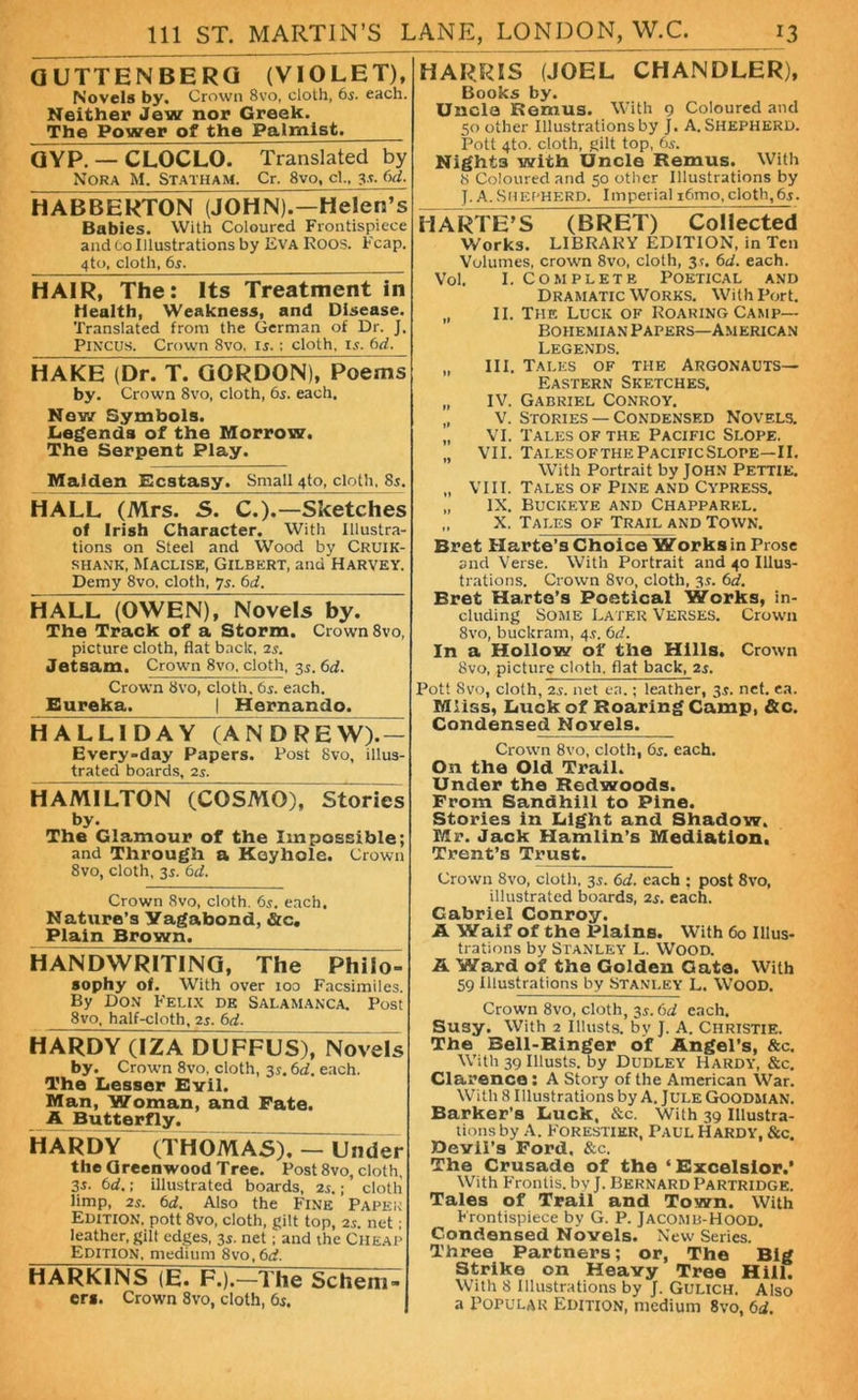 GUTTENBERQ (VIOLET), Novels by. Crown 8vo, cloth, 6$. each. Neither Jew nor Greek. The Power of the Palmist. QYP. — CLOCLO. Translated by Nora M. Statham. Cr. 8vo, cl„ 6d. HABBERTON (JOHN).—Helen’s Babies. With Coloured Frontispiece and Co Illustrations by Eva Eoos. Fcap. 4to, cloth, 65. HAIR, The: Its Treatment in Health, Weakness, and Disease. Translated from the German of Dr. J. Pincus. Crown 8vo, is.: cloth, is. 6d. HAKE (Dr. T. GORDON), Poems by. Crown 8vo, cloth, 65. each. Nov/ Symbols. Legends of the Morrow. The Serpent Play. Maiden Ecstasy. Small 4to, cloth, 85. HALL (Mrs. 5. C.).—Sketches of Irish Character. With Illustra- tions on Steel and Wood by Cruik- SHANK, MaCLISE, GILBERT, aildHARVEY. Demy 8vo. cloth, 7s. 6d. HALL (OWEN), Novels by7~ The Track of a Storm. Crown 8vo, picture cloth, flat back, 2s. Jetsam. Crown 8vo, cloth, 3s. 6d. Crown 8vo, cloth. 65. each. Eureka. |_ Hernando. HAL LID AY (AN D REW).- Every-day Papers. Post 8vo, illus- trated boards, 2s. HAMILTON (COSMO), Stories by. The Glamour of the Impossible; and Through a Keyhole. Crown 8vo, cloth, 3i. 6d. Crown 8vo, cloth. 6s. each. Nature’s Vagabond, &c. Plain Brown. HANDWRITING, The Philo- sophy of. With over 100 Facsimiles. By Don Felix de Salamanca. Post 8vo, half-cloth, 2s. 6d. HARDY (IZA DUFFUS), Novels by. Crown 8vo, cloth, 3s. 6d. each. The Lesser Evil. Man, Woman, and Fate. A Butterfly. HARDY (THOMAS). — Under the Greenwood Tree. Post 8vo, cloth, 35. 6d.; illustrated boards, 2s.; cloth limp, 2s. 6d. Also the Fine Paper Edition, pott 8vo, cloth, gilt top, 2s. net; leather, gilt edges, 3s. net; and the Cheap Edition, medium 8vo,6d. HARKINS (E. F.).—The Schem- er*. Crown 8vo, cloth, 6s. HARRIS (JOEL CHANDLER), Books by. Uncle Remus. With 9 Coloured and 50 other Illustrations by J. A. SHEPHERD. Pott 4to. cloth, gilt top, 6s. Night3 with Uncle Remus. With 8 Coloured and 50 other Illustrations by J. A.Shepherd. Imperial i6mo,cloth,6s. II ARTE’S (BRET) Collected Works. LIBRARY EDITION, in Ten Volumes, crown 8vo, cloth, 35. 6d. each. Vol. I. Complete Poetical and Dramatic Works. With Port. „ II. The Luck of Roaring Camp- Bohemian Papers—American Legends. „ III. Tales of the Argonauts— Eastern Sketches. „ IV. Gabriel Conroy. „ v. Stories — Condensed Novels. „ VI. Tales of the Pacific Slope. „ VII. Tales of the Pacific Slope—II. With Portrait by JOHN Pettie. „ VIII. Tales of Pine and Cypress. „ IX. Buckeye and Chapparel. „ X. Tales of Trail and Town. Bret Harte’s Choice Works in Prose and Verse. With Portrait and 40 Illus- trations. Crown Svo, cloth, 3s. 6d. Bret Harte’s Poetical Works, in- cluding Some Later Verses. Crown Svo, buckram, 4.9. 6d. In a Hollow ol' the Hills. Crown Svo, picture cloth, flat back, 2$. Pott Svo, cloth, 2s. net ca.; leather, 3.?. net. ea. Miiss, Luck of Roaring Camp, &c. Condensed Novels. Crown 8vo, cloth, 6s. each. On the Old Trail. Under the Redwoods. From Sandhill to Pine. Stories in Light and Shadow. Mr. Jack Hamlin’s Mediation. Trent’s Trust. Crown 8vo, cloth. 35. 6d. each : post 8vo, illustrated boards, 2s. each. Gabriel Conroy. A Waif of the Plains. With 60 Illus- trations by Stanley L. Wood. A Ward of the Golden Gate. With 59 Illustrations by Stanley L. Wood. Crown 8vo, cloth, 3s. 6d each. Susy. With 2 Illusts. by J. A. Christie. The Bell-Ringer of Angel’s, &c. With 39 Illusts. by Dudley Hardy, &c. Clarence : A Story of the American War. With 8 Illustrations by A. Jule Goodman. Barker’s Luck, &c. With 39 Illustra- tions by A. Forestier, Paul Hardy, &c. Devil’s Ford. &c. The Crusade of the ‘Excelsior.’ With Frontis. by J. Bernard Partridge. Tales of Trail and Town. With Frontispiece by G. P. Jacomd-Hood. Condensed Novels. New Series. Three Partners; or, The Big Strike on Heavy Tree Hill. With 8 Illustrations by J. Gulich. Also a Popular Edition, medium 8vo, 6d.