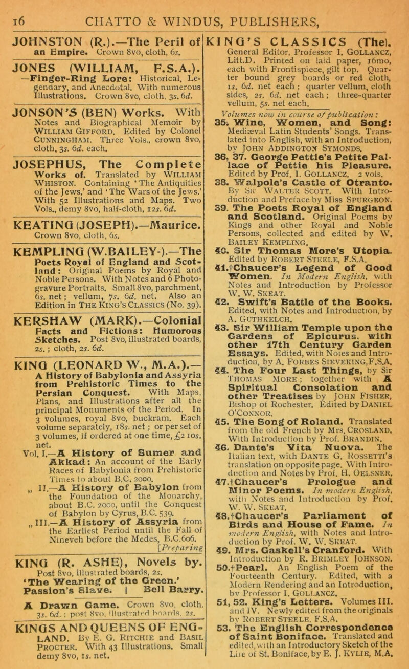 JOHNSTON (R.).—'The Peril of an Empire. Crown 8vo, cloth, 65. JONES (WILLI AM, F. S.A.). -Finger-Ring Lore: Historical, Le- gendary, and Anecdotal. With numerous Illustrations. Crown 8vo, cloth, 3s. 6d. Jon SON ’S(BEN)Works. With Notes and Biographical Memoir by William Gifford. Edited by Colonel Cunningham. Three Vols., crown 8vo, cloth, 35. 6d. each. JOSEPHUS, The Complete Works of. Translated by William Whiston. Containing ‘ The Antiquities of the Jews,’ and ‘The Wars of the Jews.’ With 52 Illustrations and Maps. Two Vols., demy 8vo, half-cloth, 12.?. 6d. KEATING (JOSEPM).—Maurice. Crown 8vo, cloth, 65. KEMPLING (W.BA1LEY U^The Poets Royal of England and Scot- land : Original Poems by Royal and Noble Persons. With Notes and 6 Photo- gravure Portraits. Small 8vo, parchment, 6s. net; vellum, 7s. 6d. net. Also an Edition in The King’s Classics (No. 39). KERSHAW (MARK).—Colonial Facts and Fictions: Humorous Sketches. Post 8vo, illustrated boards, is.; cloth, is. 6d. KING (LEONARD W., M.A.).— A History of Babylonia and Assyria from Prehistoric Times to the Persian Conquest. With Maps, Plans, and Illustrations after all the principal Monuments of the Period. In 3 volumes, royal 8vo, buckram. Each volume separately, 18s. net; or per set of 3 volumes, if ordered at one time, £2 10s. net. Vol. I.—A History of Sumer and Akkad: An account of the Early Races of Babylonia from Prehistoric Times to about B.C. 2000. „ II.—A History of Babylon from the Foundation of the Monarchy, about B.C. 2000, until the Conquest of Babylon by Cyrus, B.C. 539. „ III.—A History of Assyria from the Earliest Period until the Fall of Nineveh before the Medes, B.C.606. [Preparing KING (R. ASHE), Novels by. Post 8vo, illustrated boards, is. ‘The Wearing of the Green.’ Passion’s Slave; | Bell Barry. A Drawn Game. Crown 8vo, cloth. 35. 6d. : post 8vo, illustrated boards, is. KINGS AND QUEENS OF ENG- LAND. By E. G. Ritchie and Basil Procter. With 43 Illustrations. Small demy 8vo, ii. net. KING’S CLASSICS (The). General Editor, Professor I. Gollancz, Litt.D. Printed on laid paper, i6mo, each with Frontispiece, gilt top. Quar- ter bound grey boards or red cloth, is. 6d. net each ; quarter vellum, cloth sides, is. 6d. net each ; three-quarter vellum, 5s. net each. Volumes now in course 0/publication: 35. Wine, Women, and Song: Mediaeval Latin Students’ Songs. Trans- lated into English, with an Introduction, by John Addington Symonds. 36, 37. George Pettie’s Petite Pal- lace of Pettie his Pleasure. Edited by Prof. I. GOLLANCZ. 2 vols. 38. Walpole’s Castle of Otranto. By Sir Walter Scott. With Intro- duction and Preface by Miss Spurgeon. 39. The Poets Royal of Dngland and Scotland. Original Poems by Kings and other Royal and Noble Persons, collected and edited by W. Bailey Kempling. 40. Sir Thomas More’s Utopia. Edited by Robert Steele, F.S.A. 41.1Chaucer’s Legend of Good Women. In Moderti English, with Notes and Introduction by Professor W. W. Skeat. 42. Swift’s Battle of the Books. Edited, with Notes and Introduction, by A. Guthkelch. 43. Sir William Temple upon the Gardens of Epicurus, with other 17th Century Garden Essays. Edited, with Notes and Intro- duction, by A. Forbes Sieveking,F.S.A. 45. The Four Last Things, by Sir Thomas More ; together with A Spiritual Consolation and other Treatises by John Fisher, Bishop ot Rochester. Edited by Daniel O’Connor. 45. The Song of Roland. Translated from the old French by Mrs.Crosland. With Introduction by Prof. Brandin'. 46. Dante’s Vita Nuova. The Italian text, with Dante G. Rossetti’s translation on opposite page. With Intro- duction and Notes bv Prof. H. Oelsner. 47.1 Chaucer's Prologue and Minor Poems. In modern English, with Notes and Introduction by Prof. W. W. Skeat. 48. +Chaucer’s Parliament of Birds and House of Fame. In moderti English, with Notes and Intro- duction by Prof. W. W. Skeat. 49. Mrs. Gaskell’s Cranford. With Introduction by R. Brimley JOHNSON. 50. + Poarl. An English Poem of the Fourteenth Century. Edited, with a Modern Rendering and an Introduction, bv Professor I. GOLLANCZ. 51,52. King’s Letters. Volumes III. and IV. Newly edited from the originals bv Robert Steele. F.S.A. 53. The English Correspondence of Saint Boniface. Translated and edited,with an Introductory Sketch of the Lite of St. Boniface, by E. J. KYLIE, M.A,