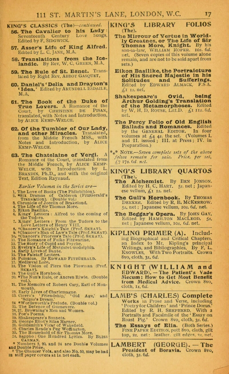 KINO’S CLASSICS (The)—continued. 56. The Cavalier to his Lady: Seventeenth Century Lo\e bongs. Edited by F. SlDGWlCK. 57. Asser’s Life of King Alfred. Edited by L. C. JANE, M.A. 58. Translations from the Ice- landic. By Rev. W. C. Green, M.A. 59. The Rule of St. Eanet. Trans- lated by Right Rev. ABBOT Gasquet. 60. Daniel’s ‘ Delia and Dray ton’s ‘ Idea. ’ Edited by Akundkll Esdaile, M.A. 61. The Book of the Duke of True Lovers. A Romance of the Court, by Christine de Pisan, translated, with Notes and Introduction, by Alice Kemp-Welcii. 62. Of the Tumbler of Our Lady, and other Miracles. Translated, from the Middle French MSS., with Notes and Introduction, by Alice Kemp-Welcii. 63. The Chatelaine of Yergi. A Romance of the Court, translated from the Middle French, by Alice Kemp- WelcH, with Introduction by L. Brandin, Ph.D., and with the original Text, Edition Raynaud. Earlier Volumes in the Series are— 1. The Love of Books (The Phllobiblon). 2. *Six Dramas of Calderon (FitzGerald’s Translation). (Double vol.i X Chronicle of Jocelin of Brakelond. 4. The Life of Sir Thomas More. 5. Eikon Basilike. 8. Kings’ Letters : Alfred to the coming of the Tudors. 7. Kings’ Letters : From the Tudors to the Love Letters of Henry VIII. 8. tChaucer’s Knight’s Tale (Prof. Skeat). 9. tChaucer’sMan of Law's Tale (Prof. 8krat). 10. tChaucer’s Prioress’s Tale (Prof. Skkat). 11. The Romance of Fulke Fitzwarine. 12. The Story of Cupid and Psyche. 13. Evelyn’s Life of Margaret Godolpliia 14. Early Lives of Daute. 15. The Falstaff Letters. 18. Polonius. By Edward FitzGerald. 17. Mediieval Lore. 18. The Vision of Piers the Plowman (Prof. Skeat). 19. The Gull's Hornbook. 20. *The Nun’s Rule, or Ancren Riwle. (Double vol.). 21. The Memoirs of Robert Cary, Earl of Mon- mouth. 22. Early Lives of Charlemagne. 23. Cicero’s ‘ Friendship,’ ‘Old Age,’ and ‘Scipio’s Dream.’ 24 *Wordsworth’s Prelude. (Double vol.) 25. The Defence of Guenevere. 28,27. Browning’s Men and Women. 28. Poe’s Poems. 29. Shakespeare's Sonnets. 30. George Eliot's Silas Marner. 31. Goldsmith's Vicar of Waketleld. 32. Charles Reade’s Peg Woffington. 33. The Household of Sir Thomas More. 34. Sappho: Oue Hundred Lyrics. By Bliss Caumax. * Numbers 2, 20, and 24 are Double Volumes and Double Price. + The Chaucer Vols., and also No. 50, may be had in stiff paper covers at Is. net each. KING'S LIBRARY FOLIOS (The). The Mirrour of Yertue in World- ly Greatnes, or The Life of Sir Thomas More, Knight. By his son-in-law, William Roper, ios. 6d. net. (Seven copies of this volume alone remain, and are not to be sold apart from sets.) Eikon Basilike, the Portraicture of His Sacred Majestie in his Solitudes and Sufferings. Edited by Edward Almack, F.SA. £i is. net. Shakespeare’s Ovid, being Arthur Golding’s Translation of the Metamorphoses. Edited by W. H. D. ROUSE, Litt.D. £i ns. 6d. net. The Percy Folio of Old English Ballads and Romances. Edited by the General Editor. In four volumes at £4 4s. the set. (Volumes I. and II. issued; III. at Press; IV. in Preparation.) *** Note.—Seven complete sets of the above folios remain for sale. Price, per set, £7 17s. 6cl net. KING’S LIBRARY QUARTOS (The). The Alchemist. By Ben Jonson. Edited by H. C. HART. 5s. net; Japan- ese vellum, £1 is. net. The Gull’s Hornbook. By Thomas Dekker. Edited by R. B. McKerrow. 5s. net; Japanese vellum, 103. 6d. net. The Beggar’s Opera. By John Gay. Edited by Hamilton MacLeod. 51. net ; Japanese vellum, 105. 61i. net. KIPLING PRIMER (A). Includ- ing Biographical and Critical Chapters, an Index to Mr. Kipling’s principal Writings, and Bibliographies. By F. L. Knowles. With Two Portraits. Crown 8vo, cloth, 35. 6d. KNIGHT (WILLIAM and EDWARD).— The Patient’s Vade Mecum: How to Get Most Benefit from Medical Advice. Crown 8vo, cloth, 13. 6d. LAMB’S (CHARLES) Complete Works in Prose and Verse, including ‘ Poetry for Children ’ and ‘ Prince Dorus.’ Edited by R. H. SHEPHERD. With 2 Portraits and Facsimile of the ‘ Essay on Roast Pig.’ Crown 8vo, cloth, 3s. 6d. The Essays of Elia. (Both Series.) Fine Paper Edition, pott 8vo, cloth, gilt top, 2i. net; leather, siilt edges, Tc. net. LAMBERT (GEORGE). — The President of Boravia. Crown 8vo, cloth, 33. 6d.