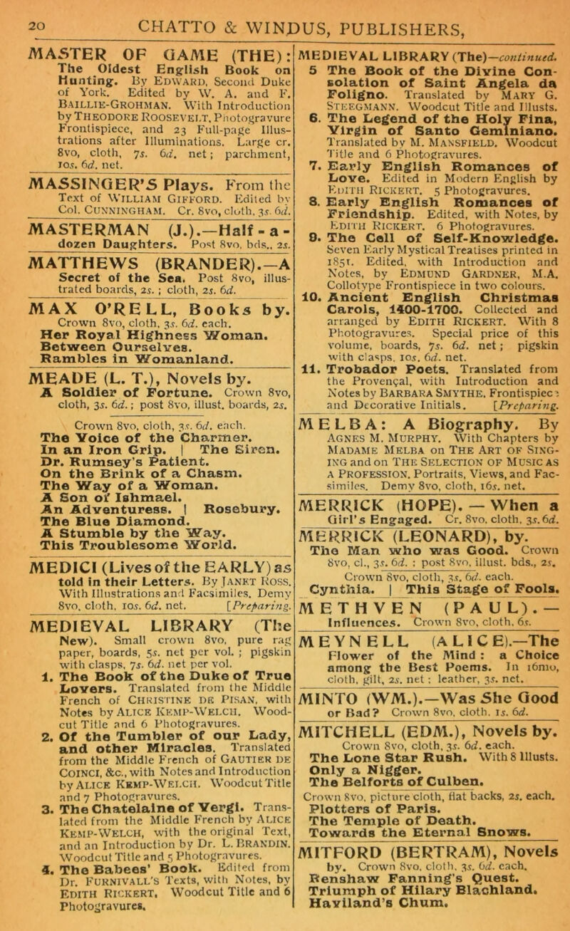 MASTER OF GAA1E (THE): The Oldest English Book on Hunting. By Edward, Second Duke of York. Edited by W. A. and F. Baillie-Grohman. With Introduction by Theodore Roosevelt. Photogravure Frontispiece, and 23 Full-page Illus- trations after Illuminations. Large cr. 8vo, cloth, 7i. 6d. net; parchment, jos. 6d. net. MASSINGER’S Plays. From the Text of William Gifford. Edited bv Col. Cunningham. Cr. Svo, cloth, 3s. 6d. MASTERA1AN (J.).—Half - aT dozen Daughters. Post Svo. bds., 25. M ATTHEWS (BRANDER).—A Secret of the Sea. Post Svo, illus- trated boards, 2s.; cloth, 2s. 6d. MAX O’RELL, Books by. Crown 8vo, cloth, 3.?. 6d. each. Her Royal Highness Woman. Between Ourselves. Rambles in Womanland. MEADE (L. T.), Novels by. A Soldier of Fortune. Crown 8vo, cloth, 35. 6d.; post 8vo, illust. boards, 2s. Crown 8vo, cloth, 3s. 6d. each. The Voice of the Charmer. In an Iron Grip. | The Eiren. Dr. Rumsey's Patient. On the Brink of a Chasm. The Way of a Woman. A Son of Iahmael. An Adventuress. 1 Rosebury. The Blue Diamond. A Stumble by the Way. This Troublesome World. MEDICI (Lives of the EARLY) as told in their Letters. By Janet Ross. With Illustrations and Facsimiles. Demy 8vo, cloth, 105. 6 cl. net. [Preparing. MEDIEVAL LIBRARY (The New). Small crown 8vo, pure rag paper, boards, 55. net per vol. ; pigskin with clasps, 7s- 6d. net per vol. 1. The Book of the Duke of True Dovers. Translated from the Middle French of Christine de Pisan, with Notes by Alice Kemp-Welch. Wood- cut Title and 6 Photogravures. 2. Of the Tumbler of our Lady, and other Miracles. Translated from the Middle French of Gautier de COINCI, &c., with Notes and Introduction by Alice Kemp-Welch. Woodcut Title and 7 Photogravures. 3. The Chatelaine of Yergi. Trans- lated from the Middle French by ALICE Kemp-Welch, with the original Text, and an Introduction by Dr. L. Brandin. Woodcut Title and 5 Photogravures. 4. The Babee8’ Book. Edited from Dr. FURNIVALL’S Texts, with Notes, by Edith Rickert. Woodcut Title and 6 Photogravures. MEDIEVAL LIBRARY (The) —continued. 5 The Book of the Divine Con- solation of Saint Angela da Foligno. Translated by Mary G. STEEGMANN. Woodcut Title and Illusts. 6. The Legend of the Holy Fina, Virgin of Santo Geminiano. Translated by M. Mansfield. Woodcut Title and 6 Photogravures. 7. Early English Romances of Love. Edited in Modern English by Edith Rickert. 5 Photogravures. 3. Early English Romances of Friendship. Edited, with Notes, by Edith Rickert. 6 Photogravures. 0. The Coll of Self-Knowledge. Seven Early Mystical Treatises printed in 1851. Edited, with Introduction and Notes, by Edmund Gardner, M.A. Collotype Frontispiece in two colours. 10. Ancient English Christmas Carols, 1400-1700. Collected and arranged by Edith Rickert. With 8 Photogravures. Special price of this volume, boards, 75. 6d. net; pigskin with clasps. 105. (id. net. 11. Trobador Poets. Translated from the Provencal, with Introduction and Notes by Barbara Smythe. Frontispiec i and Decorative Initials. [Preparing;. MELBA: A Biography. By Agnes M. Murphy. With Chapters by Madame Melba on The Art of Sing- ing and on The Selection of Music as a Profession. Portraits, Views, and Fac- similes. Demy 8vo, cloth, i6j. net. MERRICK (HOPE). — When a Girl’s Engaged. Cr. 8vo. cloth, 3s.6d. MERRICK (LEONARD), by. The Man who was Good. Crown 8vo, cl., 35. 6d. : post Svo, illust. bds., 2s. Crown Svo, cloth, 35. 6d. each. Cynthia. | This Stage of Fools. METHV BN (PAUL).— Influences. Crown 8vo, cloth. 6,t. M H Y N E L L A LI C El.—The Flower of the Mind : a Choice among the Best Poems. In i6mo, cloth, gilt, 25. net; leather, 3s. net. MINTO i WM.). —Was She Good or Bad? Crown 8vo. cloth. 15. 6d. MITCH ELL (EDM.), Novels by. Crown 8vo, cloth, 3s. 6d. each. The Lone Star Rush. With 8 Illusts. Only a Nigger. The Belforts of Culben. Crown Svo. picture cloth, flat backs, 2s. each. Plotters of Paris. The Temple of Death. Towards the Eternal Snows. M1TF0RD (BERTRAM), Novels by. Crown Svo. cloth. 35. 6d. each. Rerishaw Fanning's Quest. Triumph of Hilary Blachland. Haviland’s Chum.