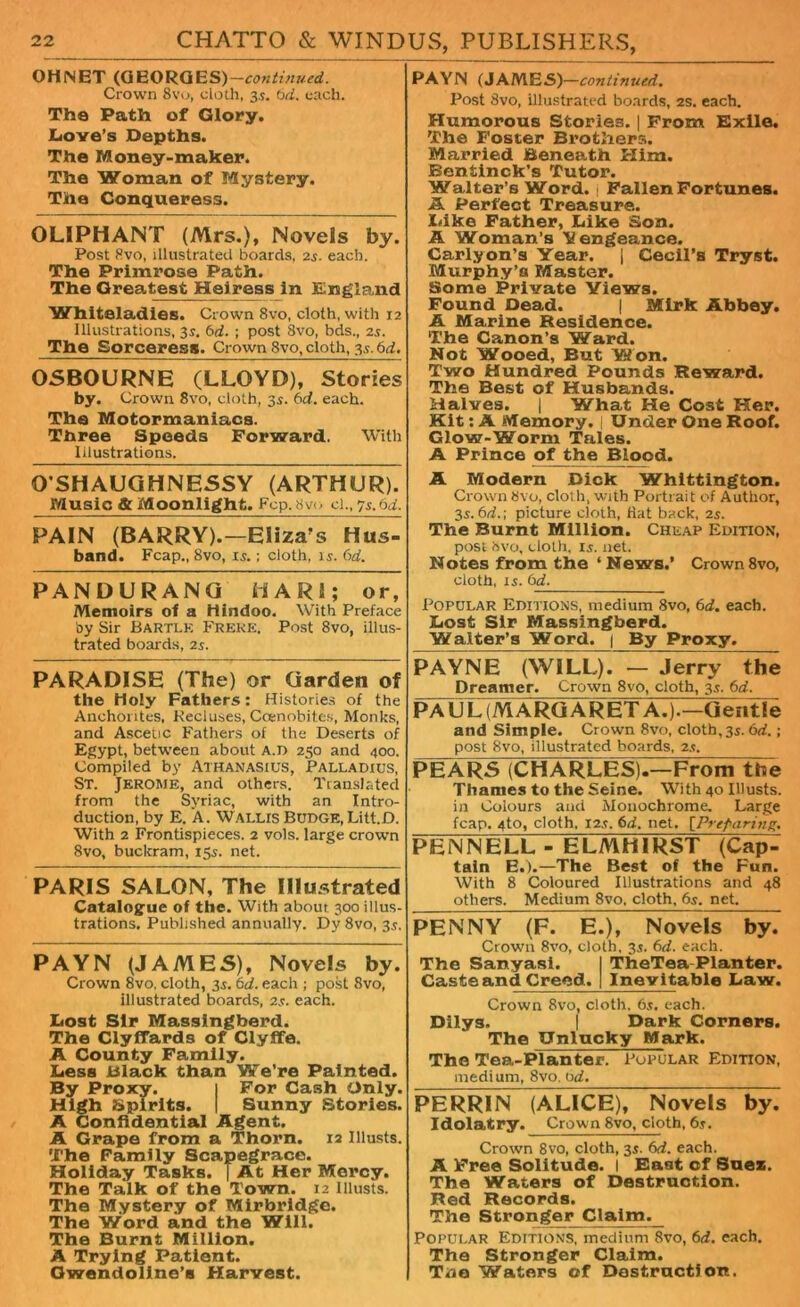 OHNET (GEORGES)— Crown 8vo, cloth, 35. 6d. each. The Path of Glory. Dove's Depths. The Money-maker. The Woman of Mystery. The Conqueress. OLIPHANT (Mrs.), Novels by. Post 8vo, illustrated boards, 24. each. The Primrose Path. The Greatest Heiress in England Whiteladies. Crown 8vo, cloth, with 12 Illustrations, 3s. 6d. ; post 8vo, bds., 24. The Sorceress. Crown 8vo, cloth, 34.6d. OSBOURNE (LLOYD), Stories by. Crown 8vo, cloth, 34. 6d. each. The Motormaniacs. Three Speeds Forward. With Illustrations. O'SHAUGHNESSY (ARTHUR). Music & Moonlight. Fcp.8vo cl., 74.6d. PAIN (BARRY).—Eliza's Hus- band. Fcap., 8vo, 14.; cloth, 14. 6d. PANDURANQ HAR1; or, Memoirs of a Hindoo. With Preface by Sir Bartlk Freke. Post 8vo, illus- trated boards, 24. PARADISE (The) or Garden of the Holy Fathers: Histories of the Anchorites, Keel uses, Coenobites, Monks, and Ascetic Fathers of the Deserts of Egypt, between about a.d 250 and 400. Compiled by Athanasius, Palladius, St. Jerome, and others. Translated from the Syriac, with an Intro- duction, by E. A. Wallis Budge, Litt.D. With 2 Frontispieces. 2 vols. large crown 8vo, buckram, 154. net. PARIS SALON, The Illustrated Catalogue of the. With about 300 illus- trations. Published annually. Dy 8vo, 34. PAYN (JAMES), Novels by. Crown 8vo, cloth, 34. 6d. each ; post 8vo, illustrated boards, 24. each. Dost Sir Massingberd. The Clyffards of Clyffe. A County Family. Dess Black than We’re Painted. By Proxy. 1 For Cash Only. High Spirits. | Sunny Stories. A Confidential Agent. A Grape from a Thorn. 12 Illusts. The Family Scapegrace. Holiday Tasks. | At Her Mercy. The Talk of the Town. 12 Illusts. The Mystery of Mirbridge. The Word and the Will. The Burnt Million. A Trying Patient. Gwendoline's Harvest. PAYN (JAMES)—continued. Post 3vo, illustrated boards, 2s. each. Humorous Stories. | From Exile. The Foster Brothers. Married Beneath Him. Bentinck’s Tutor. Walter’s Word, j Fallen Fortunes. A Perfect Treasure. Dike Father, Dike Son. A Woman’s Vengeance. Carlyon’s Year. | Cecil’s Tryst. Murphy’s Master. Some Private Views. Found Dead. | Mirk Abbey. A Marine Residence. The Canon’s Ward. Not Wooed, But Won. Two Hundred Pounds Reward. The Best of Husbands. Halves. | What He Cost Her. Kit: A Memory. | Under One Roof. Glow-Worm Tales. A Prince of the Blood. A Modern Dick Whittington. Crown 8vo, cloth, with Portrait of Author, 34.6d.; picture cloth, Hat back, 24. The Burnt Million. Cheap Edition, post bvo, cloth, 14. net. Notes from the ‘News.’ Crown8vo, cloth, 14. 6d. Popular Editions, medium 8vo, 6d. each. Dost Sir Massingberd. Waiter’s Word. 1 By Proxy. PAYNE (WILL). — Jerry the Dreamer. Crown 8vo, cloth, 34. 6d. PAUL(MARGARET A.).—Gentle and Simple. Crown 8vo, cloth,34.6d.; post 8vo, illustrated boards, 24. PEARS (CHARLES).—From the Thames to the Seine. With 40 Illusts. in Colours and Monochrome. Large fcap. 4to, cloth, 124. 6d. net. [Preparing. PENNELL - ELMHIRST (Cap- tain E.).—The Best of the Fun. With 8 Coloured Illustrations and 48 others. Medium 8vo, cloth, 64. net. PENNY (F. E.), Novels by. Crown 8vo, cloth, 34. 6d. each. The Sanyasi. I TheTea Planter. Caste and Creed. 1 Inevitable Daw. Crown 8vo, cloth. 64. each. Dilys. | Dark Corners. The Unlucky Mark. The Tea-Planter. Popular Edition, medium, 8vo, tid. PERRIN (ALICE), Novels by. Idolatry. Crown 8vo, cloth, 64. Crown 8vo, cloth, 34. 6d. each. A Free Solitude. I East of Suez. The Waters of Destruction. Red Records. The Stronger Claim. Popular Editions, medium 8vo, 6d. each. The Stronger Claim. Tno Waters of Destruction.